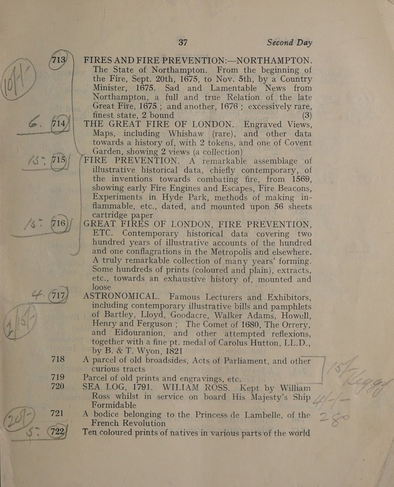 37 Second Day FIRES AND FIRE PREVENTION:—NORTHAMPTON. The State of Northampton. From the beginning of the Fire, Sept. 20th, 1675, to Nov. 5th, by a Country Minister, 1675. Sad and Lamentable News from Northampton, a full and true Relation. of the late Great Fire, 1675 ; and another, 1676; excessively rare, finest state, 2 bound pin (3) THE GREAT FIRE OF LONDON. Engraved Views, Maps, including Whishaw (rare), and other data \ towards a history of, with 2 tokens, and one of Covent — , \. Garden, showing 2 views (a collection) /$&gt; #15) {FIRE PREVENTION. .A remarkable assemblage of ; &lt;&lt; | illustrative historical data, chiefly contemporary, of the inventions towards combating fire, from 1569, | showing early Fire Engines and Escapes, Fire Beacons, | Experiments in Hyde Park, methods of making in- flammable, etc., dated, and mounted upon. 56 sheets  - ' cartridge paper i$. ais)/ |GREAT FIRES OF LONDON, FIRE PREVENTION, mates | ETC. Contemporary historical data covering two | hundred years of illustrative accounts of the hundred _/ and one conflagrations in the Metropolis and elsewhere. A truly remarkable collection of many years’ forming. Some hundreds of prints (coloured and plain), extracts, etc., towards an exhaustive history of, mounted and loose hacer cf, 717) ASTRONOMICAL. Famous Lecturers and Exhibitors, Pa) + Saeed including contemporary illustrative bills and pamphlets ' it, of Bartley, Lloyd, Goodacre, Walker Adams, Howell, ‘Ais Henry and Ferguson ; The Comet of 1680, The Orrery, ap and Eidouranion, and other attempted reflexions, together with a fine pt. medal of Carolus Hutton, LL.D., by B. &amp; T. Wyon, 1821 a 718 A parcel of old broadsides, Acts of Parliament, and other . curious tracts 21a Parcel of old prints and engravings, etc. . 720 SEA LOG, 1791. WILIAM ROSS. Kept by William Ross whilst in service on board His Majesty’s Ship Formidable . A: 721 A bodice belonging to the Princess de Lambelle, of the : | French Revolution | is: 723} Ten coloured prints of natives in various parts of the world