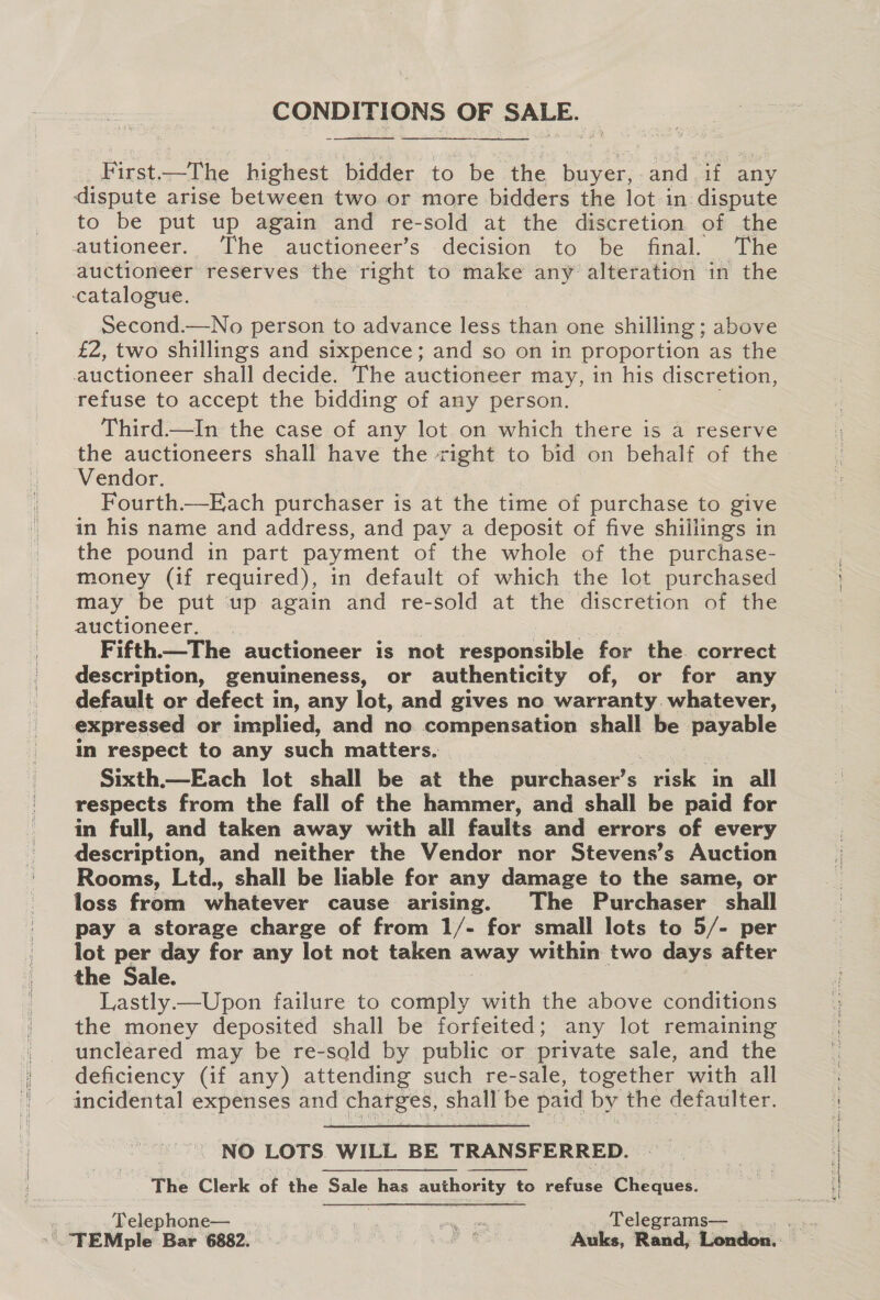 CONDITIONS OF SALE. —   First.—The_ highest bidder to be the fiat: a if any dispute arise between two or more bidders the lot in dispute to be put up again and re-sold at the discretion of the autioneer. The auctioneer’s decision to be final. The auctioneer reserves the right to make any alteration in the catalogue. Second.—No person to advance less than one shilling ; above £2, two shillings and sixpence; and so on in proportion as the auctioneer shall decide. The auctioneer may, in his discretion, refuse to accept the bidding of any person. Third.—In the case of any lot on which there is a reserve the auctioneers shall have the right to bid on behalf of the Vendor. | Fourth.—Each purchaser is at the time of purchase to give in his name and address, and pay a deposit of five shillings in the pound in part payment of the whole of the purchase- money (if required), in default of which the lot purchased may be put up again and re-sold at the discretion of the auctioneer. } | Fifth—The auctioneer is not responsible for the. correct description, genuineness, or authenticity of, or for any default or defect in, any lot, and gives no warranty. whatever, expressed or implied, and no compensation shall be ages in respect to any such matters. Sixth.—Each lot shall be at the purchaser’s See in all respects from the fall of the hammer, and shall be paid for in full, and taken away with all faults and errors of every description, and neither the Vendor nor Stevens’s Auction Rooms, Ltd., shall be lable for any damage to the same, or loss from whatever cause arising. The Purchaser shall pay a storage charge of from 1/- for small lots to 5/- per lot per day for any lot not taken away within two days after the Sale. Lastly.—Upon failure to comply with the above conditions the money deposited shall be forfeited; any lot remaining uncleared may be re-sold by public or private sale, and the deficiency (if any) attending such re-sale, together with all incidental expenses and charges, shall be paid by the defaulter.  NO LOTS. WILL BE TRANSFERRED. The Clerk of the Saleobas authority ieverace Cheques.  Telephone— 1 ree .... Telegrams— , lennon aes ELLE SEE a