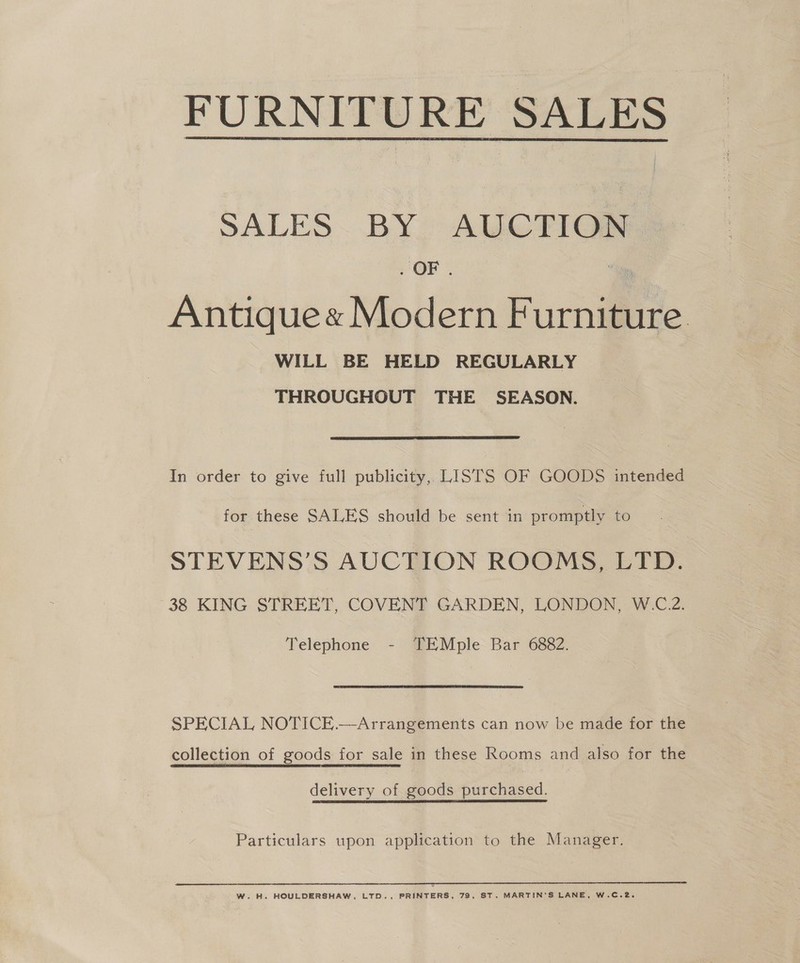  FURNITURE SALES SALES~ BY, AUCTIG# . OF . | Antique« Modern Furniture WILL BE HELD REGULARLY THROUGHOUT THE SEASON.  In order to give full publicity, LISTS OF GOODS intended for these SALES should be sent in promptly to STEVENS’S AUCTION ROOMS, LTD. 38 KING STREET, COVENT GARDEN, LONDON, W.C.2. Telephone - TEMple Bar 6882. SPECIAL NOTICE.—Arrangements can now be made for the collection of goods for sale in these Rooms and also for the delivery of goods purchased. Particulars upon application to the Manager. W. H. HOULDERSHAW, LTD., PRINTERS, 79, ST. MARTIN'S LANE, W.C.2.