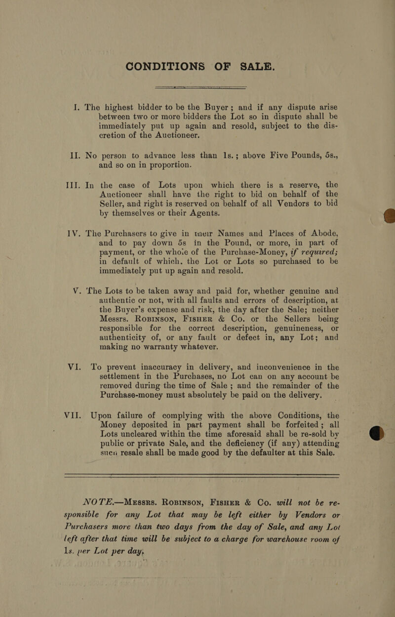 CONDITIONS OF SALE.  I. The highest bidder to be the Buyer; and if any dispute arise between two or more bidders the Lot so in dispute shall be immediately put up again and resold, subject to the dis- cretion of the Auctioneer. II. No person to advance less than 1s.; above Five Pounds, ds., and so on in proportion. III. In the case of Lots upon which there is a reserve, the Auctioneer shall have the right to bid on behalf of the Seller, and right is reserved on behalf of all Vendors to bid by themselves or their Agents.  IV. The Purchasers to give in tnevir Names and Places of Abode, and to pay down ds in the Pound, or more, in part of payment, or the whoie of the Purchase-Money, if requred; in default of which. the Lot or Lots so purchased to be immediately put up again and resold. V. The Lots to be taken away and paid for, whether genuine and authentic or not, with all faults and errors of description, at the Buyer’s expense and risk, the day after the Sale; neither Messrs. Ropinson, Fisher &amp; Co. or the Sellers being responsible for the correct description, genuineness, or authenticity of, or any fault or defect in, any Lot; and making no warranty whatever. VI. To prevent inaccuracy in delivery, and inconvenience in the settlement in the Purchases, no Lot can on any account be removed during the time of Sale ; and the remainder of the Purchase-money must absolutely be paid on the delivery. VII. Upon failure of complying with the above Conditions, the — Money deposited in part payment shall be forfeited; all Lots uncleared within the time aforesaid shall be re-sold by q public or private Sale, and the deficiency (if any) attending sucu resale shall be made good by the defaulter at this Sale. NOTE.—MEssrs. Rospinson, Fisher &amp; Co. will not be re- sponsible for any Lot that may be left either by Vendors or Purchasers more than two days from the day of Sale, and any Lot left after that time will be subject to a charge for warehouse room of ls. per Lot per day,