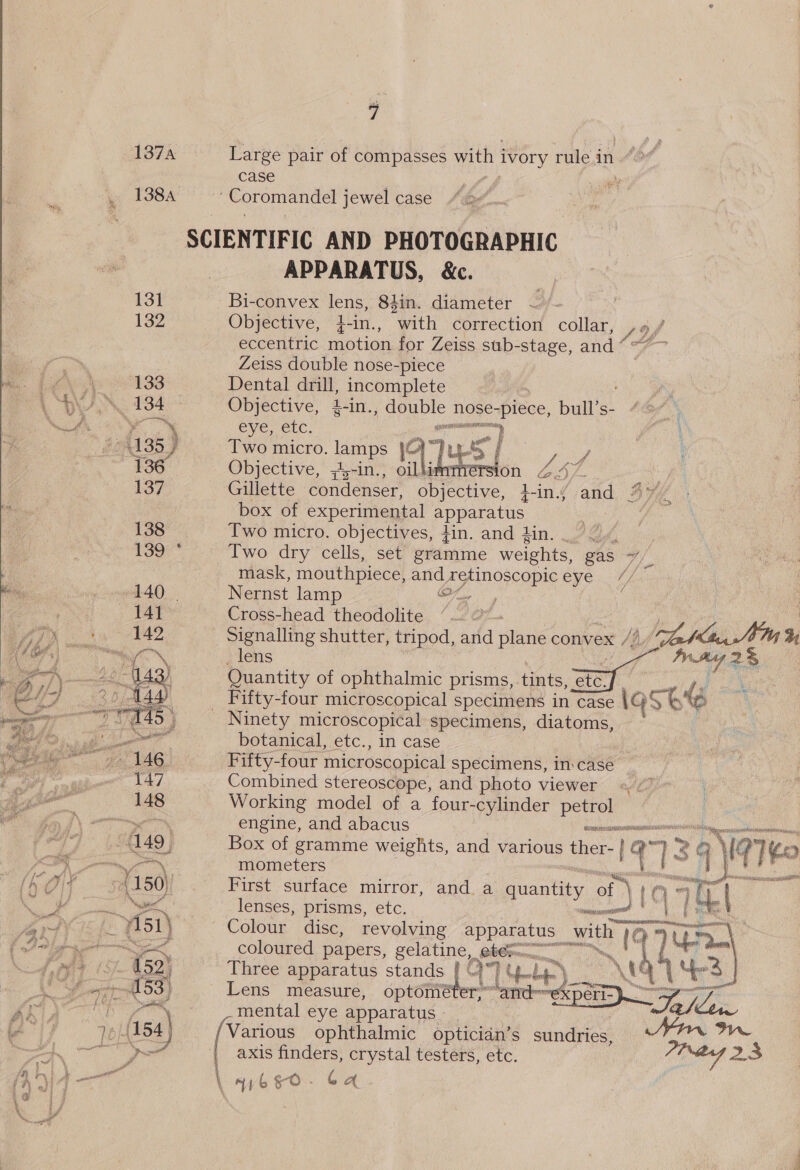 fr z° . - f ’. y ow - Lt . ” f = b &amp; &lt; 1374 Large pair of compasses with i ivory rule in case 138A Coromandel jewel case SCIENTIFIC AND PHOTOGRAPHIC APPARATUS, &amp;c. 131 —Bi-convex lens, 84in. diameter 132 Objective, 4-in., with correction collar, Y) 4 eccentric motion for Zeiss sub-stage, and ’ Zeiss double nose-piece 133 Dental drill, incomplete NM 184 - Objective, 1-in., Ue nose- see, bull’s- - Ve, CLC. e 135) Two micro. lamps 45 | } #36. Objective, ,-in., oil ersion 4. oe 137 Gillette condenser, objective, }-in.; ak Be box of experimental apparatus : . 138 Two micro. objectives, +in. and din. 139 * Two dry cells, set gramme weights, gas he mask, mouthpiece, and retinoscopic oy Cee g 140 | Nernst lamp or, ‘141 Cross-head theodolite “. | 142 Signalling shutter, tripod, and tari convex /; Ve, . lens Ir tg 2% Quantity of ophthalmic prisms, tints, etc. pe LS _ Fifty-four microscopical specimens in case | ast Ninety microscopical specimens, diatoms, botanical, etc., in case Fifty-four microscopical specimens, incase Combined stereoscope, and photo viewer Working model of a four-cylinder petrol  Ge   “engine, and abacus ernest 149 | Box of gramme weights, and various ther- q7 2G MG) eo’. mometers seer fi, yes 4150) First surface mirror, and a quantity ae \ mat i i | lenses, prisms, etc. moveenae | | - 7151 } Colour disc, revolving pence with 19 oe Vela ar coloured papers, gelatine. Ran _ a fsa yee (S/. 452) Three apparatus stands. |) 1Y &lt;br) +) \ 6 “S| fet Al 53} Lens measure, optomét rand ae Sh Ry Gap ayer mental eye apparatus - ~Te/ Lowe re (154) Various ophthalmic opticidn’s sundries, MIAN We BONS | axis finders, crystal testers, etc. Pig 23 \ a go. Ga.