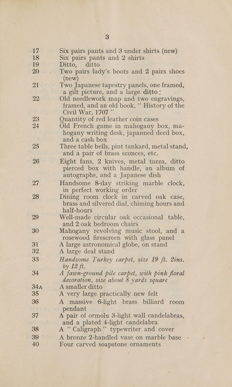 18 tg 20 21 22 23 24 25 : 26 27 28 | 30 32 33 34 , BAA 35 36 37 38 40 3 Six pairs pants and 2 shirts Ditto, — ditto Two pairs lady’s boots and 2 pairs shoes (new) ° Two Japanese tapestry panels, one framed, a gilt picture, and a large ditto; Old needlework map and two engravings, framed, and an old book, “‘ History of the Civil. War, 1707.2 Quantity of red leather coin cases Old French game in mahogany box, ma- hogany writing desk, japanned deed box, and a cash box Three table bells, pint tankard, metal stand, and a pair of brass sconces, etc. Fight fans, 2 knives, metal tazza, ditto pierced box with handle, an album of autographs, and a Japanese dish Handsome 8-day striking marble clock, in perfect working order Dining room clock in carved oak case, brass and silvered dial, chiming hours and half-hours | Well-made circular oak occasional table, and 2 oak bedroom chairs Mahogany revolving music stool, and a rosewood firescreen with glass panel A large astronomical globe, on stand A large deal stand Handsome Turkey carpet, size 19 ft. 2ims. by 12 ft. A fawn-ground pile carpet, with pink floral decoration, size about 8 yards square A very large practically new felt A massive 6-light brass biliard room pendant A pair of ormolu 3-light wall candélabras, and a plated 4-light candelabra A “ Caligraph’’ typewriter and cover A bronze 2-handled vase on marble base Four carved soapstone ornaments