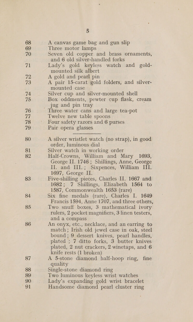 68 69 70 71 72 73 74 75 76 77 78 #9 80 81 82 83 84 85 86 87 88 89 90 91 5 A canvas game bag and gun slip Three motor lamps Seven old copper. and brass ornaments, and 6 old silver-handled forks Lady’s gold keyless watch and_ gold- mounted silk albert A gold and pearl pin A pair 15-carat gold folders, and silver- mounted case Silver cup and silver-mounted shell Box oddments, pewter cup flask, cream jug and pin tray Twelve new table spoons Four safety razors and 6 purses Pair opera glasses A silver wristlet watch (no strap), in good order, luminous dial Silver watch in working order Half-Crowns, William and Mary 1693, George II. 1746 ; Shillings, Anne, George II. and III.; Sixpences, William III. 1697, George: If. Five-shilling pieces, Charles II. 1667 and 1682; 7 Shillings, Elizabeth 1564 to 1587, Commonwealth 1653 (rare) Six fine medals (rare), Charles I. 1649 Francis 1594, Anne 1707, and three others, Two snuff boxes, 3 mathematical ivory rulers, 2 pocket magnifiers, 3 linen testers, and a compass | An onyx, etc., necklace, and an earring to match ; Irish old jewel case in oak, steel bound; 9 dessert knives, pearl handles, plated ; 7 ditto forks, 3 butter knives plated, 2 nut crackers, 2 winetaps, and 6 knife rests (1 broken) A 5-stone diamond half-hoop ring, fine quality Single-stone diamond ring Two luminous keyless wrist watches Lady’s expanding gold wrist bracelet Handsome diamond pearl cluster ring
