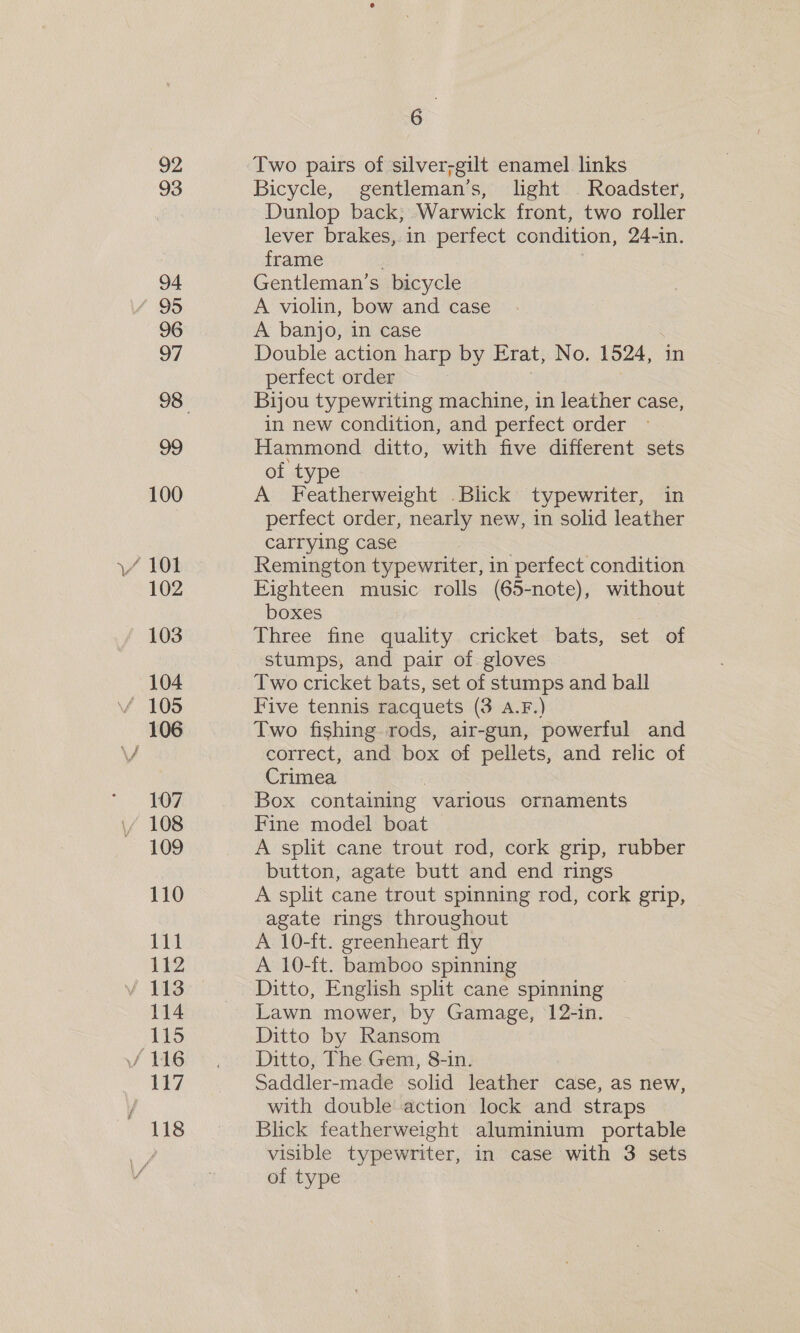 92 93 94 / 95 96 97 100 \/ 101 102 103 104 f HOS 106 - . 107 / 108 109 110 111 112 v 113 114 115 / 116 117 118 6 Two pairs of silver-gilt enamel links Bicycle, gentleman’s, light Roadster, Dunlop back, Warwick front, two roller lever brakes, in perfect condition, 24-in. frame Gentleman’s bicycle A violin, bow and case A banjo, in case Double action harp by Erat, No. 1524, perfect order Bijou typewriting machine, in leather case, in new condition, and perfect order Hammond ditto, with five different sets of type A Featherweight Blick typewriter, in perfect order, nearly new, in solid leather carrying case Remington typewriter, in ‘perfect condition Eighteen music rolls (65-note), without boxes oS Three fine quality cricket bats, set of stumps, and pair of gloves Two cricket bats, set of stumps and ball Five tennis racquets (3 A.F.) Two fishing rods, air-gun, powerful and correct, and box of pellets, and relic of Crimea Box containing various ornaments Fine model boat A split cane trout rod, cork grip, rubber button, agate butt and end rings A split cane trout spinning rod, cork grip, agate rings throughout A 10-ft. greenheart fly A 10-ft. bamboo spinning Ditto, English split cane spinning Lawn mower, by Gamage, 12-in. Ditto by Ransom Ditto, The Gem, 8-in. Saddler-made solid leather case, as new, with double action lock and straps Blick featherweight aluminium portable visible typewriter, in case with 3 sets of type