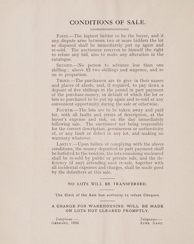 CONDITIONS OF SALE. First.—The highest bidder to be the buyer, and if any dispute arise between two or more bidders the lot so disputed shall be immediately put up again and re-sold. The auctioneer reserves to himself the right to refuse any bid, also to make any alteration in the catalogue. SECOND.—No person to advance less than one shilling ; above £2 two shillings and sixpence, and so on in proportion. , TuirRD.—The purchasers are to give in their names and places of abode, and, if required, to pay down a deposit of five shillings in the pound in part payment of the purchase-money, in default of which the lot or lots so purchased to be put up again and re-sold at any convenient opportunity during the sale or otherwise. FourtTH.—tThe lots are to be taken away and paid for, with all faults and errors of description, at the buyer’s expense and risk, on the day immediately following sale. The auctioneer not being responsible for the correct description, genuineness or authenticity of, or any fault or defect in any lot, and making no warranty whatever. LastLy.—Upon failure of complying with the above conditions, the money deposited in part payment shall be forfeited to the vendors, the lots remaining uncleared shall be re-sold by public or private sale, and the de- ficiency (if any) attending such re-sale, together with all incidental expenses and charges, shall be made good by the defaulters at this sale. NO LOTS WILL BE TRANSFERRED.  The Clerk of the Sale has authority to refuse Cheques. A CHARGE FOR WAREHOUSING WILL BE MADE ON LOTS NOT CLEARED PROMPTLY. Telephone :— Telegrams :— GERRARD, 1824 AUKS, RAND.