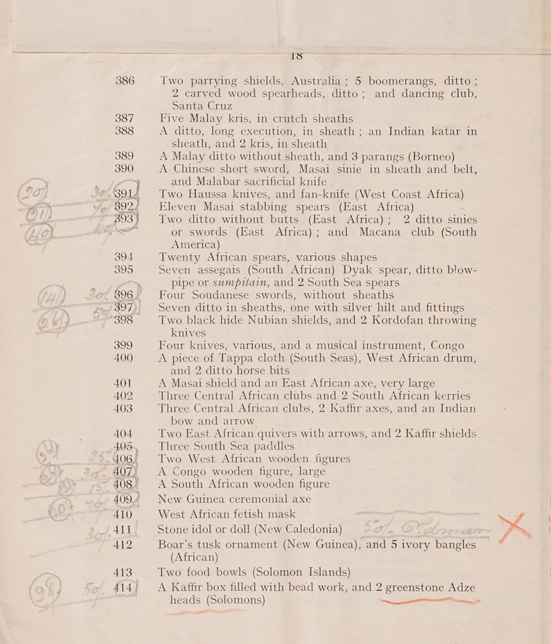 Is = Two parrying shields, Australia; 5 boomerangs, ditto ; 2 carved wood spearheads, ditto; and dancing club, Santa Cruz Five Malay kris, in crutch sheaths A ‘ditto, long execution, in sheath + an, Indian kataniin sheath, and 2 kris, in sheath A Malay ditto without sheath, and 3 parangs (Borneo) A Chinese short sword, Masai sinie in sheath and belt, and Malabar sacrificial knife Two Haussa knives, and fan-knife (West Coast aro Eleven Masai stabbing spears (East Africa) Two ditto without butts (East Africa); 2 ditto sinies or swords (East Africa); and Macana club (South America) Twenty African spears, various shapes Seven assegais (South African) Dyak spear, ditto blow- pipe or sumpitain, and 2 South Sea spears Four Soudanese swords, without sheaths Seven ditto in sheaths, one with silver hilt and fittings Two black hide Nubian shields, and 2 Kordofan throwing knives Four knives, various, and a musical instrument, Congo A piece of Tappa cloth (South Seas), West African drum, and 2 ditto horse bits A Masai shield and an East African axe, very large Three Central African clubs and 2 South African kerries Three Central African clubs, 2 Kaffir axes, and an Indian bow and arrow Two East African quivers with arrows, and 2 Kaffir shields Three South Sea paddles Two West African wooden figures A Congo wooden figure, large A South African wooden figure New Guinea ceremonial axe West African fetish mask Stone idol or doll (New Caledonia) Boar’s tusk ornament (New Guinea), and 5 ivory bangles (African) Two food bowls (Solomon Islands) A Kaffir box filled with bead work, and 2 greenstone Adze y% ty Re