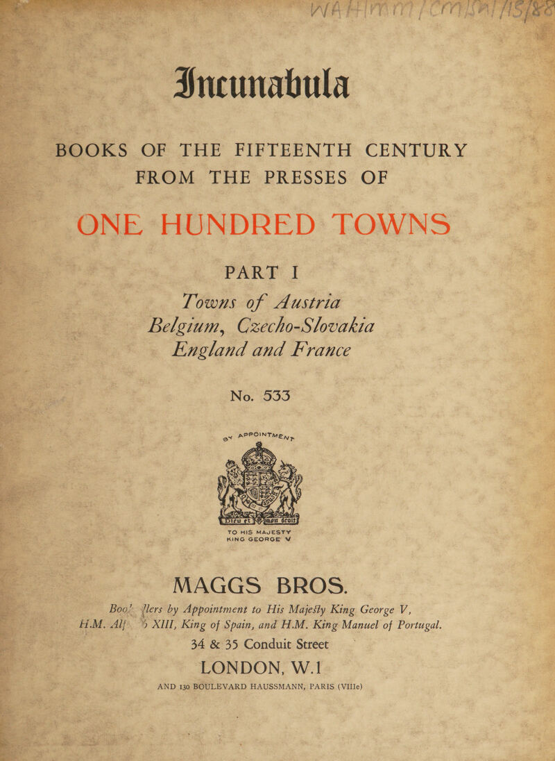 &gt;. * Se ey Wee f Sees a) a a, ee ee dee ae Saat A ae oor By eos } P # oF f t 3rae aA dP A vo _- Sel Be doe” +, PH | aes : ~ 2A iP \ et Re ae Aaa 4 ff Bee. FS eg i gi - 5 e Z e 3g : ‘ i “5 ¥ 4 $ gy 7 4 8 i ee FS } edie j i   Sncunabula BOOKS OF THE FIFTEENTH CENTURY FROM THE PRESSES OF ONE HUNDRED TOWNS PART I Towns of Austria Belgium, Czecho-Slovakia England and France No. 533  TO HIS MAVESTY KING GEORGE V MAGGS BROS. Boo! jlers by Appointment to His Majesty King George V, H.M. Alj » XIII, King of Spain, and H.M. King Manuel of Portugal. 34 &amp; 35 Conduit Street LONDON, W.1 AND 130 BOULEVARD HAUSSMANN, PARIS (Vile)