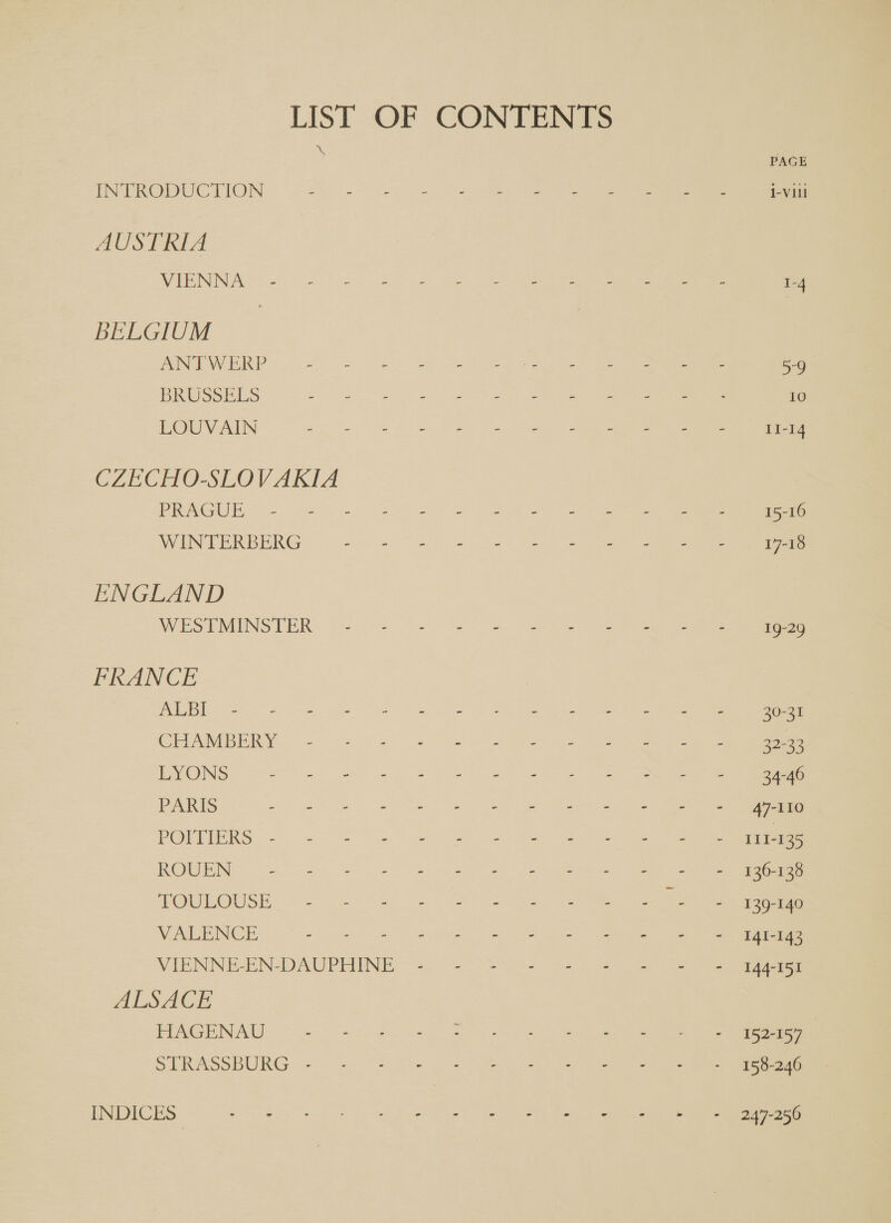 LIST OF CONTENTS INTRODUCTION Sie ee ey ee AUSTRIA WHMIS) 3 et eo a eee BELGIUM MINER oS i ee PRUSsrES ee eee Ie VN ee CZECHO-SLOVAKIA Pees ee a ee MEN TER BERG 8 25 ee eee ENGLAND SPESTUIINSTER: (=. 5 ee FRANCE i SS a a CRAMDEAA &lt;2. 24 2 es ee cee ING. ees a ee PARIS Seni. peed pee eee POR INES op a a ROURNe. (Gace 2s ee ee TOULOUSE — = Se ee WGMNCES oo) te 2 ee ee VIENNE-EN- DAUPHINE 40. &gt;&gt; -20 3-1 &amp; ALSACE HAGENAU = Jes em STRASSBURG 2% = 2 =e INDICES” he ee ee eee oe a Eo Se ? 30-31 32-33 34-46 47-110 LT 1-135 136-138 139-140 141-143 144-151 152-157 158-246 247-256