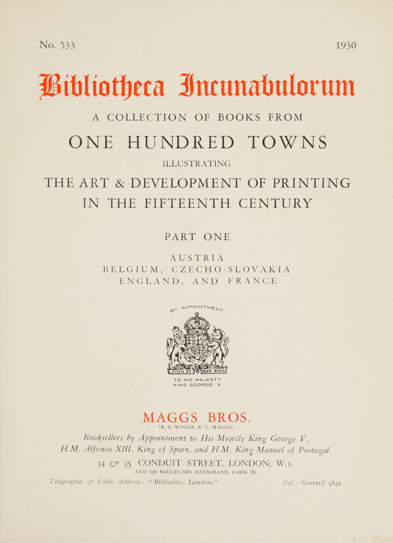 Bibliotheca Jncunabulorum me COLLECTION -OF BOOKS FROM Ome. HUNDRED) TOW Ns ILLUSTRATING THE ART é&amp;DEVELOPMENT OF PRINTING Uh EE IN TE ern hur Pek ONE AUS TRA DE Gee) Vi we Zr COs SiO VK ies EN Gol ee NSD WIN GID)? Sy iN Ce  TO HIS MAJESTY KING GEORGE V MAGGS BROS. (B. D. MAGGS, E. U. MAGGS) Booksellers by Appointment to His Majesty King George V, H.M. Alfonso XIII, King of Spain, and H.M. King Manuel of Portugal. 34 ¢P 25 CONDULY SIPREET, LONDON: W.1. AND 130 BOULEVARD HAUSSMANN, PARIS (8) Telegraphic &amp; Cable Address: ‘* Bibliolite, London.” Leal.) Gerrard: 5831