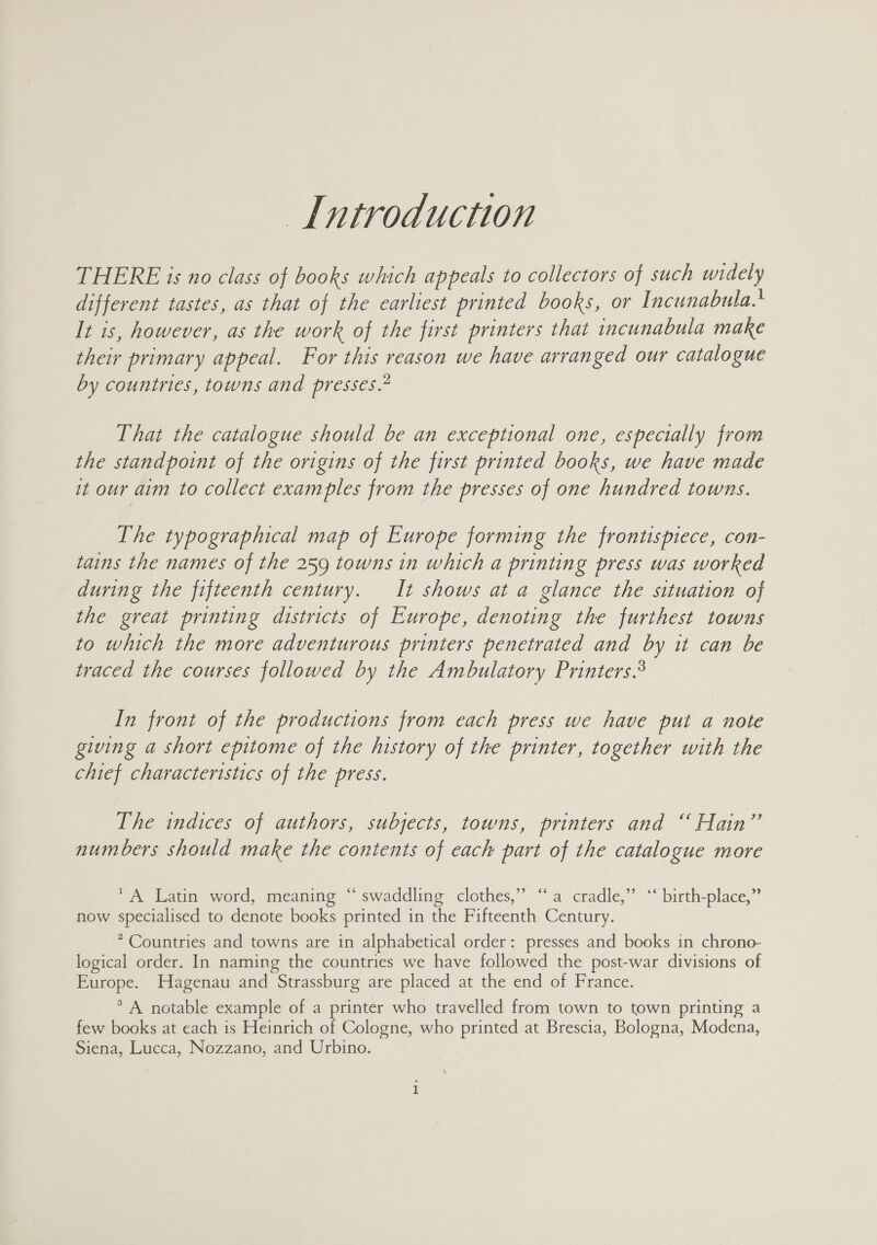 Introduction THERE is no class of books which appeals to collectors of such Ge) different tastes, as that of the earliest printed books, or Incunabulas It is, however, as the work of the first printers that incunabula make their primary appeal. For this reason we have arranged our catalogue by countries, towns and presses.” That the catalogue should be an exceptional one, especially from the standpoint of the origins of the first printed books, we have made it our aim to collect examples from the presses of one hundred towns. The typographical map of Europe forming the frontispiece, con- tains the names of the 259 towns in which a printing press was worked during the fifteenth century. It shows at a glance the situation of the great printing districts of Europe, denoting the furthest towns to which the more adventurous printers penetrated and by it can be traced the courses followed by the Ambulatory Printers.® In front of the productions from each press we have pui a note giving a short epitome of the history of the printer, together with the chief characteristics of the press. The indices of authors, subjects, towns, printers and “ Hain” numbers should make the contents of each part of the catalogue more 39 oe * A Latin word, meaning “ swaddling clothes, a cradle,” *‘ birth-place,” now spear to denote books printed in the Fifteenth Century. * Countries and towns are in alphabetical order: presses and books in chrono- logical order. In naming the countries we have followed the post-war divisions of Europe. Hagenau and Strassburg are placed at the end of France. * A notable example of a printer who travelled from town to town printing a few books at each is Heinrich of Cologne, who printed at Brescia, Bologna, Modena, Siena, Lucca, Nozzano, and Urbino.