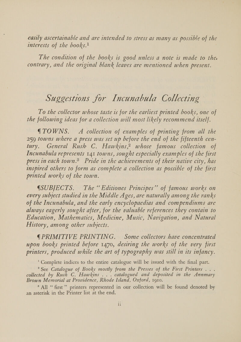 easily ascertainable and are intended to stress as many as possible of the interests of the books.+ The condition of the books is good unless a note is made to the. contrary, and the original blank leaves are mentioned when present. Suggestions for Incunabula Collecting To the collector whose taste 1s for the earliest printed books, one of the following ideas for a collection will most likely recommend itself. (TOWNS. A collection of examples of printing from all the 259 towns where a press was set up before the end of the fifteenth cen- tury. General Rush C. Hawkins, whose famous collection of Incunabula represents 141 towns, sought especially examples of the first press in each town.® Pride in the achievements of their native city, has inspired others to form as complete a collection as possible of the first printed works of the town. QSUBJECTS. The “ Editiones Principes”’ of famous works on every subject studied in the Middle Ages, are naturally among the ranks of the Incunabula, and the early encyclopaedias and compendiums are always eagerly sought after, for the valuable references they contain to Education, Mathematics, Medicine, Music, Navigation, and Natural History, among other subjects. (PRIMITIVE PRINTING. Some collectors have concentrated upon books printed before 1470, desiring the works of the very first printers, produced while the art of typography was still in tts infancy. * Complete indices to the entire catalogue will be issued with the final part. ? See Catalogue of Books mostly from the Presses of the First Printers . . . oe by Rush C. Hawkins .. . catalogued and deposited in the Annmary Brown Memorial at Providence, Rhode Island, Oxford, 1910. * All “ first’ printers represented in our collection will be found denoted by an asterisk in the Printer list at the end.