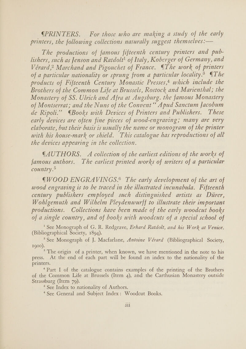 (PRINTERS. For those who are making a study of the early printers, the following collections naturally suggest themselves :— The productions of famous fifteenth century printers and pub- lishers, such as Jenson and Ratdolt' of Italy, Koberger of Germany, and Vérard,2 Marchand and Pigouchet of France. Ihe work of coy of a particular nationality or sprung from a particular locality.” QThe products of Fifteenth Century Monastic Presses,4 which include the Brothers of the Common Life at Brussels, Rostock and Martenthal,; the Monastery of SS. Ulrich and Afra at Augsburg. the famous Monastery of Montserrat; and the Nuns of the Convent“ Apud Sanctum Jacobum de Ripoli.” Books with Devices of Printers and Publishers. These early devices are often fine pieces of wood-engraving; many are very elaborate, but their basis is usually the name or monogram of the printer with his house-mark or shield. This catalogue has reproductions of alt the devices appearing in the collection. (AUTHORS. A collection of the earliest editions of the works of famous authors. The earliest printed works of writers of a particular country.° qWOOD ENGRAVINGS? The early development of the art of wood engraving is to be traced in the illustrated incunabula. Fifteenth century publishers employed such distinguished artists as Diirer, Wohlgemuth and Wilhelm Pleydenwurff to illustrate their important productions. Collections have been made of the early woodcut books of a single country, and of books with woodcuts of a special school of * See Monograph of G. R. Redgrave, Erhard Ratdolt, and his Work at Venice. (Bibliographical Society, 1894). “See Monograph of J. Macfarlane, Antoine Vérard (Bibliographical Society, Igoo : : * The origin of a printer, when known, we have mentioned in the note to his press. At the end of each part will be tical an index to the nationality of the printers. *Part-\l- of ithe catalogue contains examples of the printing of the Brothers of the Common Life at Brussels (Item 4), and the Carthusian Monastery outside Strassburg (Item 79). ie ° See Index to nationality of Authors. * See General and Subject Index: Woodcut Books. 1