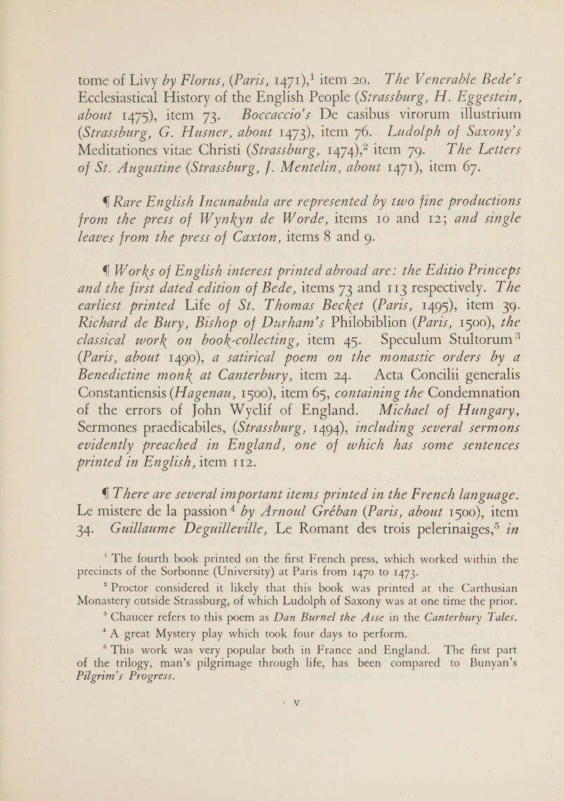 tome of Livy by Florus, (Paris, 1471),! item 20. The Venerable Bede's Ecclesiastical History of the English People (Strassburg, H. Eggestein, about 1475), item 73. Boccaccio’s De casibus virorum illustrium (Strassburg, G. Husner, about 1473), item 76. Ludolph of Saxony’s Meditationes vitae Christi (Strassburg, 1474),2 item 79. The Letters of St. Augustine (Strassburg, ]. Mentelin, about 1471), item 67. q Rare English Incunabula are represented by two fine productions from the press of Wynkyn de Worde, items 10 and 12; and single leaves from the press of Caxton, items 8 and 9. q Works of English interest printed abroad are: the Editio Princeps and the first dated edition of Bede, items 73 and 113 respectively. The earliest printed Life of St. Thomas Becket (Paris, 1495), item 39. Richard de Bury, Bishop of Durham’s Philobiblion (Paris, 1500), the classical work on book-collecting, item 45. Speculum Stultorum? (Paris, about 1490), @ satirical poem on the monastic orders by a Benedictine monk at Canterbury, item 24. Acta Concilii generalis Constantiensis (Hagenau, 1500), item 65, containing the Condemnation of the errors of John Wyclif of England. Michael of Hungary, Sermones praedicabiles, (Strassburg, 1494), including several sermons evidently preached in England, one of which has some sentences printed in English, item 112. q There are several important items printed in the French language. Le mistere de la passion* by Arnoul Gréban (Paris, about 1500), item 34. Guillaume Deguilleville, Le Romant des trois pelerinaiges,° in * The fourth book printed on the first French press, which worked within the precincts of the Sorbonne (University) at Paris from 1470 to 1473. * Proctor considered it likely that this book was printed at the Carthusian Monastery cutside Strassburg, of which Ludolph of Saxony was at one time the prior. * Chaucer refers to this poem as Dan Burnel the Asse in the Canterbury Tales. * A great Mystery play which took four days to perform. ° This work was very popular both in France and England. The first part of the trilogy, man’s pilgrimage through life, has been compared to Bunyan’s Pilgrim’s Progress.