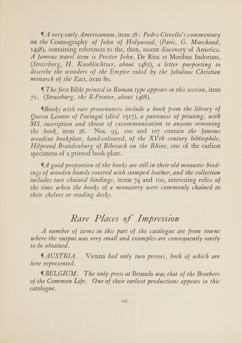 {A very early Americanum, item 28: Pedro Cirvello’s commentary on the Cosmography of John of Holywood, (Paris, G. Marchand, 1498), containing references to the, then, recent discovery of America. A famous travel item is Prester John, De Ritu et Moribus Indorum, (Strassburg, H. Knoblochizer, about 1482), a letter purporting to describe the wonders of the Empire ruled by the fabulous Christian monarch of the East, item 80. q The first Bible printed in Roman type appears in this section, item 71. (Strassburg, the R-Printer, about 1468). (Books with rare provenances include a book from the library of Queen Leonor of Portugal (died 1517), a patroness of printing, with MS. inscription and threat of excommunication to anyone removing the book, item 26. Nos. 93, 100 and 107 contain the famous woodcut book plate, hand-coloured, of the XVth century bibliophile, Hilprand Brandenburg of Biberach on the Rhine, one of the earliest specimens of a printed book-plate. (A good proportion of the books are still in their old monastic bind- ings of wooden boards covered with stamped leather, and the collection includes two chained bindings, items 74 and 102, interesting relics of the time when the books of a monastery were commonly chained to their shelves or reading desks. Rare Places of Impression A number of items in this part of the catalogue are from towns where the output was very small and exam ples are consequently rarely to be obtained. ( AUSTRIA. Vienna had only two presses, both of which are here represented. (BELGIUM. The only press at Brussels was that of the Brothers of the Common Life. One of their earliest productions appears in this catalogue.