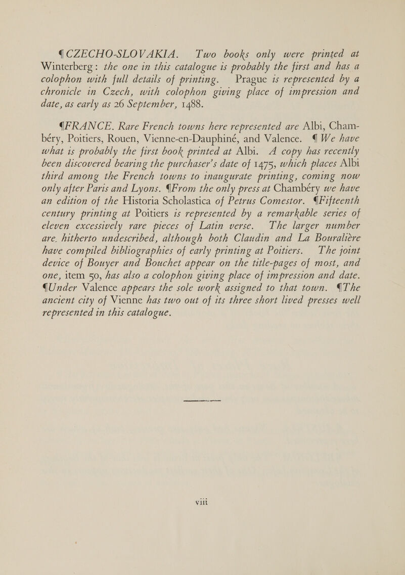 ( CZECHO-SLOVAKIA. Two books only were printed at Winterberg: the one in this catalogue is probably the first and has a colophon with full details of printing. Prague is represented by a chronicle in Czech, with colophon giving place of impression and date, as early as 26 September, 1488. (FRANCE. Rare French towns here represented are Albi, Cham- béry, Poitiers, Rouen, Vienne-en-Dauphiné, and Valence. § We have what 1s probably the first book printed at Albi. A copy has recently been discovered bearing the purchaser's date of 1475, which places Albi third among the French towns to inaugurate printing, coming now only after Paris and Lyons. From the only press at Chambéry we have an edition of the Historia Scholastica of Petrus Comestor. Fifteenth century printing at Poitiers is represented by a remarkable series of eleven excessively rare pieces of Latin verse. The larger number are. hitherto undescribed, although both Claudin and La Bouraliere have compiled bibliographies of early printing at Poitiers. The joint device of Bouyer and Bouchet appear on the title-pages of most, and one, item 50, has also a colophon giving place of impression and date. (Under Valence appears the sole work assigned to that town. The ancient city of Vienne has two out of its three short lived presses well represented in this catalogue. Vint