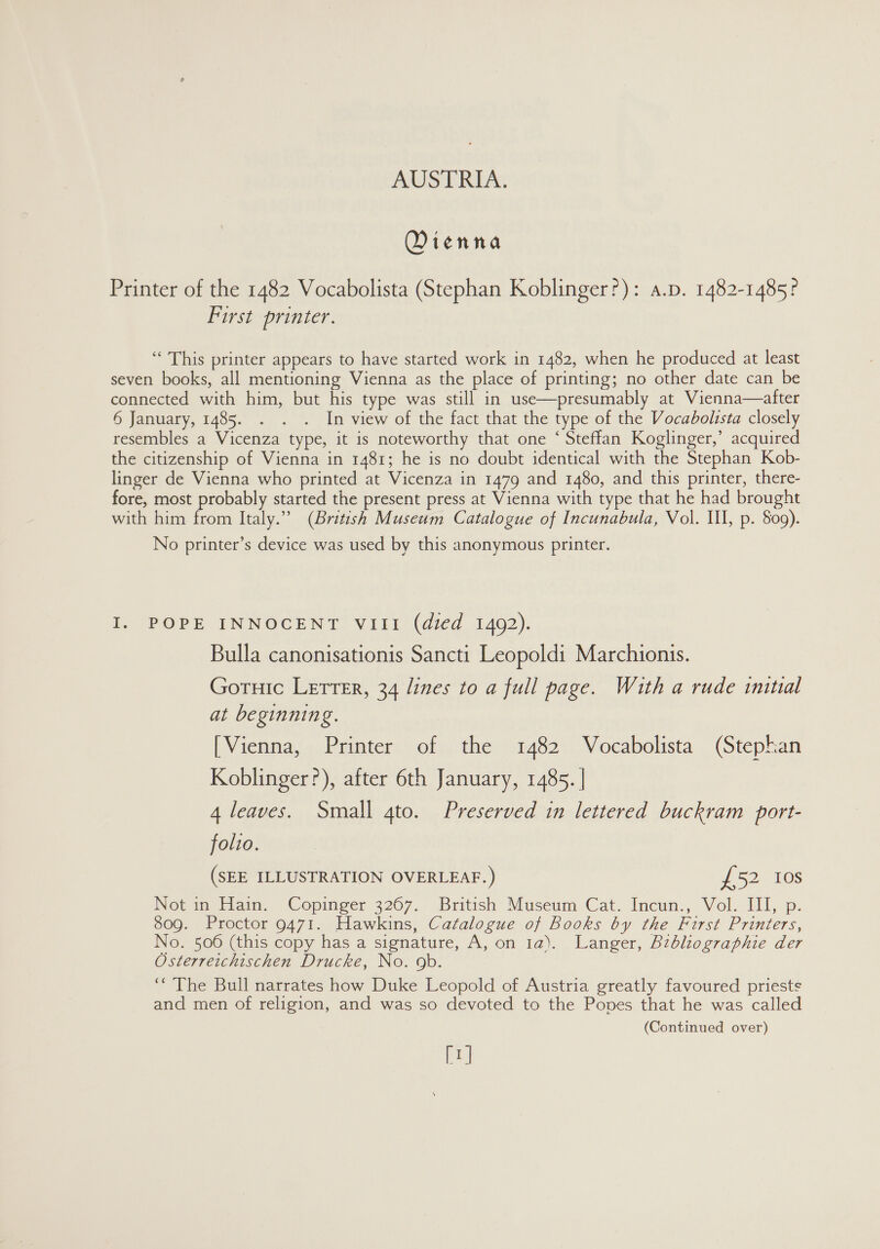 Dienna Printer of the 1482 Vocabolista (Stephan Koblinger?): a.p. 1482-1485? First printer. ‘ This printer appears to have started work in 1482, when he produced at least seven books, all mentioning Vienna as the place of printing; no other date can be connected with him, but his type was still in use—presumably at Vienna—after 6 January, 1485. . . . In view of the fact that the type of the Vocadolista closely resembles a Vicenza type, it is noteworthy that one ‘ Steffan Koglinger,’ acquired the citizenship of Vienna in 1481; he is no doubt identical with the Stephan Kob- linger de Vienna who printed at Vicenza in 1479 and 1480, and this printer, there- fore, most probably started the present press at Vienna with type that he had brought with him from Italy.” (British Museum Catalogue of Incunabula, Vol. I, p. 809). No printer’s device was used by this anonymous printer. I. POPE INNOCENT VIII (died 1492). Bulla canonisationis Sancti Leopoldi Marchionis. Gotuic Letter, 34 lines to a full page. With a rude initial at beginning. [Vienna, Printer of the 1482 Vocabolista (Stephan Koblinger?), after 6th January, 1485. | 4 leaves. Small gto. Preserved in lettered buckram port- folio. (SEE ILLUSTRATION OVERLEAF.) £52 10s Not in Hain. Copinger 3267. British Museum Cat. Incun., Vol. III, p. 809. Proctor 9471. Hawkins, Catalogue of Books by the First Printers, No. 506 (this copy has a signature, A, on 1a). Langer, Bzbliographie der Osterreichischen Drucke, No. 9b. ‘“’The Bull narrates how Duke Leopold of Austria greatly favoured priests and men of religion, and was so devoted to the Popes that he was called (Continued over) [r]