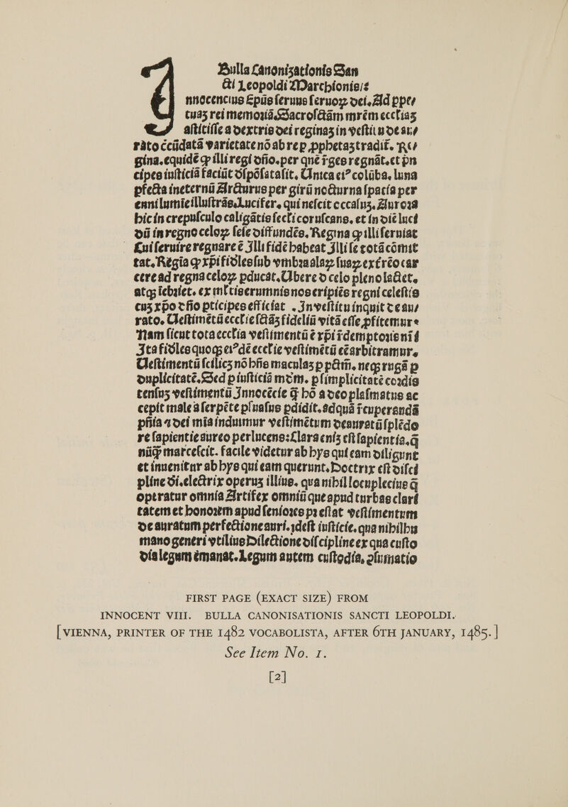 Bulls Lanonizationis San &amp;i 1 copoldi 2Darchioniess  Tham ficnt tocaccclia vehtimentiié rpitdemptouenid 3tafidles quogs er?dé ecelie yeltimécé eZarbitramur. Cheftimentii fetlics nobis maculas p p&amp;tn. neg rng’ p ouplicitaté. Sed pinticia mom. plimplicitaté cordig tenfus veltitnenti Jnnecécle F hd adeoplafmatues ac cepit male sferpite plualus pdidit.edquaicuperanda phiaadei mia indumur veltinctum oeanrstalpléde re fapienti¢aurco perlucens:Llargents ch fapientia.g nip marcefcic. facile videtur ab bys qui cam otligune et innenitar ab bys qui catn querunt. Doctrix ch oifed pline di.clectrix operns illius. quanibillocuplecine G optratur omnia Artifer omniti queapud turbasclard tatem et bonowkm apudfenioss p2 eflat veRimentren de suratum perfectioncauri. deft infticie. qua nibilbss mano generi veilive Diledione difciplineex qua cufto dialegum émanat.Leguin antem cuftedia, oluimatio FIRST PAGE (EXACT SIZE) FROM INNOCENT VIII. BULLA CANONISATIONIS SANCTI LEOPOLDI. [ VIENNA, PRINTER OF THE 1482 VOCABOLISTA, AFTER 6TH JANUARY, 1485. | See Item No. 1. [2]