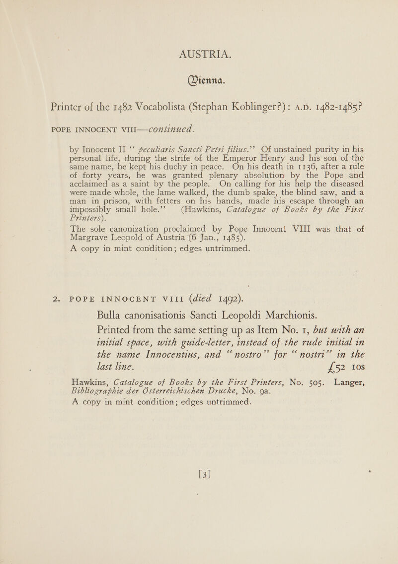 Otenna. Printer of the 1482 Vocabolista (Stephan Koblinger?): a.p. 1482-1485? POPE INNOCENT VIII—-continued. by Innocent II “‘ pecukaris Sancti Petri filius.’’ Of unstained purity in his personal life, during the strife of the Emperor Henry and his son of the same name, he kept his duchy in peace. On his death in 1136, after a rule of forty years, he was granted plenary absolution by the Pope and acclaimed as a saint by the people. On calling for his help the diseased were made whole, the lame walked, the dumb spake, the blind saw, and a man in prison, with fetters on his hands, made his escape through an impossibly small hole.’’ (Hawkins, Catalogue of Books by the First Printers). : The sole canonization proclaimed by Pope Innocent VIII was that of Margrave Leopold of Austria (6 Jan., 1485). A copy in mint condition; edges untrimmed. 2. POPE INNOCENT VIII (died 1492). Bulla canonisationis Sancti Leopoldi Marchionis. Printed from the same setting up as Item No. 1, but with an initial space, with guide-letter, instead of the rude initial in the name Innocentius, and “nostro’’ for “nostri” in the last line. £52 Ios Hawkins, Catalogue of Books by the First Printers, No. 505. Langer, Bibliographie der Osterretchischen Drucke, No. ga. A copy in mint condition; edges untrimmed. [3]