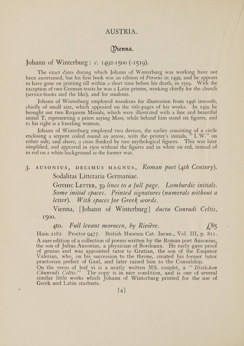 Dienna. Johann of Winterburg : c. 1492-1500 (-1519). The exact dates during which Johann of Winterburg was working have not been ascertained, but his farst book was an edition of Perseus in 1492, and he appears to have gone on printing till within a short time before his death, in 1519. With the exception of two German tracts he was a Latin printer, working chiefly for the church (service-books and the like), and for students. Johann of Winterburg employed woodcuts for illustration from 1496 inwards, chiefly of small size, which appeared on the title-pages of his works. In 1499 he brought out two Requiem Missals, which were illustrated with a fine and beautiful initial T’, representing a priest saying Mass, while behind him stand six figures, and tc his right is a kneeling woman. Johann of Winterburg employed two devices, the earlier consisting of a circle enclosing a serpent coiled round an arrow, with the printer’s initials, “I. W.” on either side, and above, a cross flanked by two mythological figures. ‘This was later simplified, and appeared in 1500 without the figures and in white on red, instead of in red on a white background as the former was. 3. AUSONIUS, DECIMUS MAGNUS, Roman poet (4th Century). Sodalitas Litteraria Germaniae. Gortuic Letter, 39 lines to a full page. Lombardic initials. Some initial spaces. Printed signatures (numerals without a letter). With spaces for Greek words. Vienna, [Johann of Winterburg| ductu Conradi Celtis, 1500. 4to. Full levant morocco, by kiviere. £85 Hain 2182. \Proctor'9477..- British Museum Cat. incum,, Vol. Iiijip. Sit. A rare edition of a collection of poems written by the Roman poet Ausonius, the son of Julius Ausonius, a physician of Bordeaux. He early gave proof of genius and was appointed tutor to Gratian, the son of the Emperor Valerian, who, on his succession to the throne, created his former tutor praetorian prefect of Gaul, and later raised him to the Consulship. On the verso of leaf vi is a neatly written MS. couplet, a ‘‘ Distichon Chunradi Celtis.’ The copy is in nice condition, and is one of several similar little works which Johann of Winterburg printed for the use of Greek and Latin students. [4]