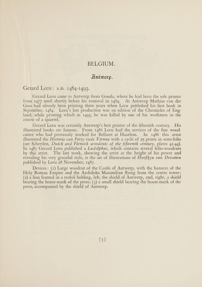 Antwerp. Gerard Leeu: a.D. 1484-1493. Gerard Leeu came to Antwerp from Gouda, where he had been the sole printer from 1477 until shortly before his removal in 1484. At Antwerp Mathias van der Goes had already been printing three years when Leeu published his first book in September, 1484. Leeu’s last production was an edition of the Chronicles of Eng- land, while printing which in 1493, he was killed by one of his workmen in the course of a quarrel. Gerard Leeu was certainly Antwerp’s best printer of the fifteenth century. His illustrated books are famous. From 1486 Leeu had the services of the fine wood- cutter who had previously worked for Bellaert at Haarlem. In 1486 this artist illustrated the Historia van Parys ende Vienna with a cycle of 25 prints in semi-folio (see Schretlen, Dutch and Flemish woodcuts of the fifteenth century, plates 42-44). In 1487 Gerard Leeu published a Ludolphus, which contains several folio-woodcuts by this artist. The last work, showing the artist at the height of his power and revealing his very graceful style, is the set of illustrations of Hoofkyn van Devotien published by Leeu 28 November, 1487. Devices: (1) Large woodcut of the Castle of Antwerp, with the banners of the Holy Roman Empire and the Archduke Maximilian flying from the centre tower; (2) a lion framed in a trefoil holding, left, the shield of Antwerp, and, right, a shield bearing the house-mark of the press; (3) a small shield bearing the house-mark of the press, accompanied by the shield of Antwerp. [5]
