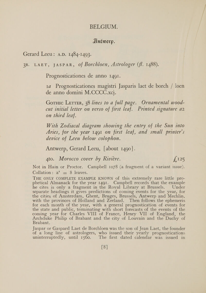 Antwerp. LAET, JASPAR, Of Borchloen, Astrologer (fl. 1488). Prognosticationes de anno 1491. 1a Prognosticationes magistri Jasparis laet de borch / loen de anno domini M.CCCC.xq. Goruic LettEr, 38 lines to a full page. Ornamental wood- cut initial letter on verso of first leaf. Printed signature a2 on third leaf. With Zodiacal diagram showing the entry of the Sun into Aries, for the year 1491 on first leaf, and small printer's device of Leeu below colophon. Antwerp, Gerard Leeu, [about 1490]. 4to. Morocco cover by Riviere. £125 Not in Hain or Proctor. Campbell 1078 (a fragment of a variant issue). Collation: a® = 8 leaves. THE ONLY COMPLETE EXAMPLE KNOWN of this extremely rare little pro- phetical Almanack for the year 1491. Campbell records that the example he cites is only a fragment in the Royal Library at Brussels. Under separate headings it gives predictions of coming events for the year, for the cities of Amsterdam, Ghent, Bruges, Brussels, Antwerp and Mechlin, with the provinces of Holland and Zeeland. Then follows the ephemeris for each month of the year, with a general prognostication of events for the state and public, terminating with short forecasts of the events of the coming year for Charles VIII of France, Henry VII of England,’ the Archduke Philip of Brabant and the city of Louvain and the Duchy of Brabant. Jaspar or Gaspard Laet de Borchloen was the son of Jean Laet, the founder of a long line of astrologers, who issued their yearly prognostications uninterruptedly, until 1560. The first dated calendar was issued in [8]