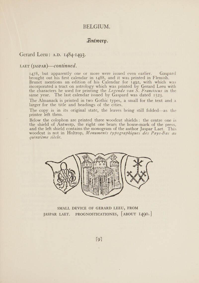 Antwerp. Gerard Leeu: a.D. 1484-1493. LAET (JASPAR}—continued. 1478, but apparently one or more were issued even earlier. Gaspard brought out his first calendar in 1488, and it was printed in Flemish. Brunet mentions an edition of his Calendar for 1492, with which was incorporated a tract on astrology which was printed by Gerard Leeu with the characters he used for printing the Legende van S. Franciscus in the same year. The last calendar issued by Gaspard was dated 1523. The Almanack is printed in two Gothic types, a small for the text and a larger for the title and headings of the cities. The copy is in its original state, the leaves being still folded—as the printer left them. Below the colophon are printed three woodcut shields: the centre one is the shield of Antwerp, the right one bears the house-mark of the press, and the left shield contains the monogram of the author Jaspar Laet. This woodcut is not in Holtrop, Monuments typographiques des Pays-Bas au guingieme siecle.     | |  AUTLTE IMIR. SERS SMALL DEVICE OF GERARD LEEU, FROM JASPAR LAET. PROGNOSTICATIONES, [ABOUT 1490. | [9]