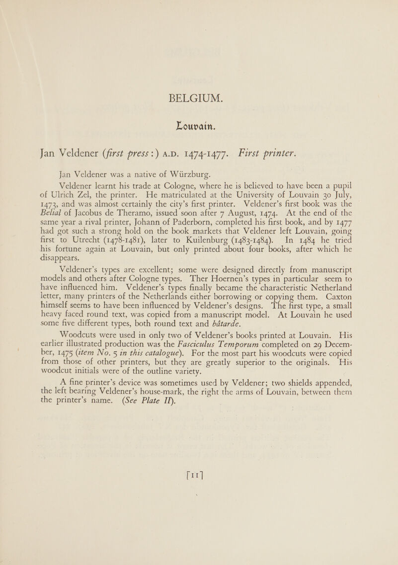 Louvain. Jan Veldener (first press:) a.D. 1474-1477. Furst printer. Jan Veldener was a native of Wurzburg. Veldener learnt his trade at Cologne, where he is believed to have been a pupil of Ulrich Zel, the printer. He matriculated at the University of Louvain 30 July, 1473, and was almost certainly the city’s first printer. Veldener’s first book was the Belial of Jacobus de Theramo, issued soon after 7 August, 1474. At the end of the same year a rival printer, Johann of Paderborn, completed his first book, and by 1477 had got such a strong hold on the book markets that Veldener left Louvain, going first to Utrecht (1478-1481), later to Kuilenburg (1483-1484). In 1484 he tried his fortune again at Louvain, but only printed about four books, after which he disappears. Veldener’s types are excellent; some were designed directly from manuscript models and others after Cologne types. Ther Hoernen’s types in particular seem to have influenced him. Veldener’s types finally became the characteristic Netherland letter, many printers of the Netherlands either borrowing or copying them. Caxton himself seems to have been influenced by Veldener’s designs. The first type, a small heavy faced round text, was copied from a manuscript model. At Louvain he used some five different types, both round text and dbétarde. Woodcuts were used in only two of Veldener’s books printed at Louvain. His earlier illustrated production was the Fasciculus Temporum completed on 29 Decem- ber, 1475 (stem No. 5 in this catalogue). For the most part his woodcuts were copied from those of other printers, but they are greatly superior to the originals. His woodcut initials were of the outline variety. A fine printer’s device was sometimes used by Veldener; two shields appended, the left bearing Veldener’s house-mark, the right the arms of Louvain, between them the printer’s name. (See Plate II). [rr]