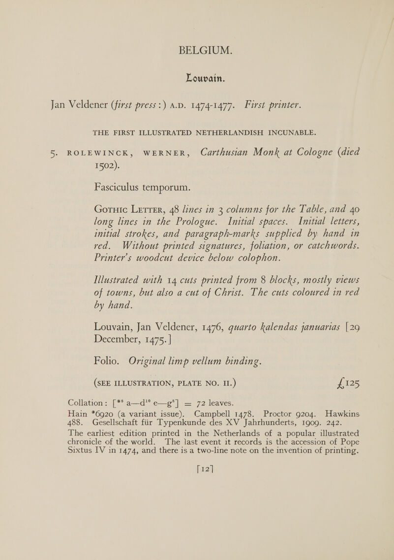 Louvain. Jan Veldener (first press :) A.D. 1474-1477. First printer. THE FIRST ILLUSTRATED NETHERLANDISH INCUNABLE. 5. ROLEWINCK, WERNER, Carthusian Monk at Cologne (died 1502). Fasciculus temporum. Goruic Lerrer, 48 lines in 3 columns for the Table, and 40 long lines in the Prologue. Initial spaces. Initial letters, initial strokes, and paragraph-marks supplied by hand in red. Without printed signatures, foliation, or catchwords. Printer’s woodcut device below colophon. Illustrated with 14 cuts printed from 8 blocks, mostly views of towns, but also a cut of Christ. The cuts coloured in red by hand. Louvain, Jan Veldener, 1476, guarto kalendas januarias |29 December, 1475. | Folio. Original limp vellum binding. (SEE ILLUSTRATION, PLATE NO. II.) £125 Collation: [** a—d*’ e—g*] = 72 leaves. Hain *6920 (a variant issue). Campbell 1478. Proctor 9204. Hawkins 488. Gesellschaft fiir Typenkunde des XV Jahrhunderts, 1909. 242. The earliest edition printed in the Netherlands of a popular illustrated chronicle of the world. The last event it records is the accession of Pope Sixtus IV in 1474, and there is a two-line note on the invention of printing. [12]