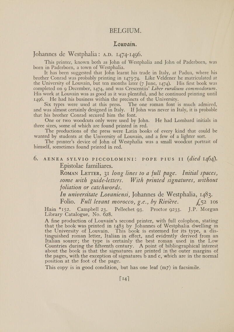 Louvain. Johannes de Westphalia: a.p. 1474-1496. This printer, known both as John of Westphalia and John of Paderborn, was born in Paderborn, a town of Westphalia. It has been suggested that John learnt his trade in Italy, at Padua, where his brother Conrad was probably printing in 1473-74. Like Veldener he matriculated at the University of Louvain, but ten months later (7 June, 1474). His first book was completed on 9 December, 1474, and was Crescentiis’ Liber ruralium commodorum. His work at Louvain was as good as it was plentiful, and he continued printing until 1496. He had his business within the precincts of the University. Six types were used at this press. The one roman font is much admired, and was almost certainly designed in Italy. If John was never in Italy, it is probable that his brother Conrad secured him the font. One or two woodcuts only were used by John. He had Lombard initials in three sizes, some of which are found printed in red. The productions of the press were Latin books of every kind that could be wanted by students at the University of Louvain, and a few of a lighter sort. The printer’s device of John of Westphalia was a small woodcut portrait of himself, sometimes found printed in red. 6. AENEA SYLVIO PICCOLOMINI: POPE PIUS II (died 1464). Epistolae familiares. , Roman Letrer, 31 long lines to a full page. Initial spaces, some with guide-letters. With printed signatures, without foliation or catchwords. In unwersitate Lovaniensi, Johannes de Westphalia, 1483. Folio. Full levant morocco, g.e., by Riviere. £52 10s Ham 7152: “Campbell 23, .. Pellechet 63. \ Proctor:9233.- J.P ierean Library Catalogue, No. 628. A fine production of Louvain’s second printer, with full colophon, stating that the book was printed in 1483 by Johannes of Westphalia dwelling in the University of Louvain. ‘This book is esteemed for its type, a dis- tinguished roman letter, Italian in effect, and evidently derived from an Italian source; the type is certainly the best roman used in the Low Countries during the fifteenth century. A point of bibliographical interest about the book is that the signatures are printed in the outer margins of the pages, with the exception of signatures b and c, which are in the normal position at the foot of the page. This copy is in good condition, but has one leaf (m7) in facsimile. [14]