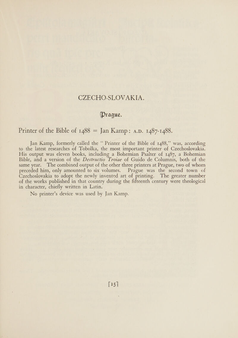 Prague. Printer of the Bible of 1488 = Jan Kamp: a.p. 1487-1488. Jan Kamp, formerly called the “ Printer of the Bible of 1488,” was, according to the latest researches of Tobolka, the most important printer of Czechoslovakia. His output was eleven books, including a Bohemian Psalter of 1487, a Bohemian Bible, and a version of the Destructio Trotae of Guido de Columnis, both of the same year. The combined output of the other three printers at Prague, two of whom preceded him, only amounted to six volumes. Prague was the second town of Czechoslovakia to adopt the newly invented art of es The greater number of the works published in that country during the fifteenth century were theological in character, chiefly written in Latin. No printer’s device was used by Jan Kamp. [15 |