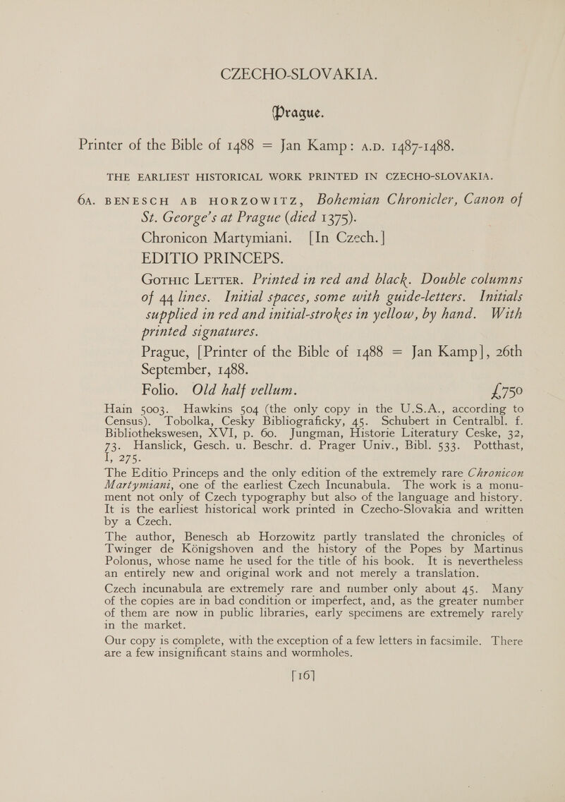 Prague. Printer of the Bible of 1488 = Jan Kamp: a.p. 1487-1488. THE EARLIEST HISTORICAL WORK PRINTED IN CZECHO-SLOVAKIA. 6A. BENESCH AB HORZOWITZ, Bohemian Chronicler, Canon of St. George’s at Prague (died 1375). Chronicon Martymiani. [In Czech. ] EDITIO PRINCEPS. Gortuic Letter. Printed in red and black. Double columns of 44 lines. Initial spaces, some with guide-letters. Initials supplied in red and initial-strokes in yellow, by hand. With printed signatures. Prague, [Printer of the Bible of 1488 = Jan Kamp], 26th September, 1488. Folio. Old half vellum. £750 Hain 5003. Hawkins 504 (the only copy in the U.S.A., according to Census). Tobolka, Cesky Buibliograficky, 45. Schubert in Centralbl. f. Bibliothekswesen, XVI, p. 60. Jungman, Historie Literatury Ceske, 32, 73. Tlanslick, Gesch. u.. Beschr&gt; d. Prager Univ., Bibl] 533. Potthast, Po 7ee The Editio Princeps and the only edition of the extremely rare Chronicon Martymiani, one of the earliest Czech Incunabula. The work is a monu- ment not only of Czech typography but also of the language and history. It is the earliest historical work printed in Czecho-Slovakia and \ written by a”Czech. The author, Benesch ab Horzowitz partly translated the chronicles of Twinger de Konigshoven and the history of the Popes by Martinus Polonus, whose name he used for the title of his book. It is nevertheless an entirely new and original work and not merely a translation. Czech incunabula are extremely rare and number only about 45. Many of the copies are in bad condition or imperfect, and, as the greater number of them are now in public libraries, early specimens are extremely rarely in the market. Our copy is complete, with the exception of a few letters in facsimile. There are a few insignificant stains and wormholes. [16]