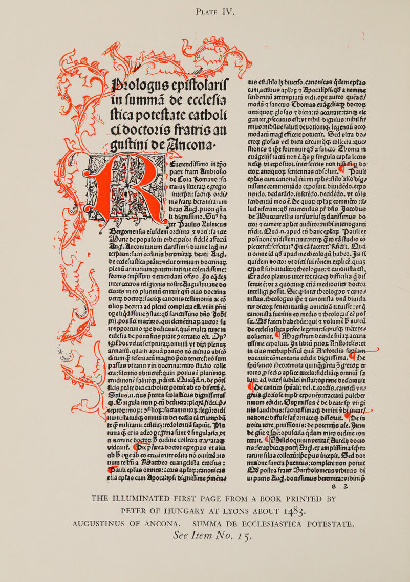    > Prologue epiftolarif ya imfumms oe ecclefia V/s, ftica poteftate catboli Cdoctors fratris au cGuttini oe Ancona- Euverendiffimo intpo pam fram Ambrofio de Lora Romano ;fa srarus litceray egregio ineerpa: fag ordiy tis frany beremicarumt beat Bugl.prioz gia ae li oigniMftino. Su? fia , ~SSter Paulus Zulmeus iG Bargomenfis eiufdem ordinis 2 voet sfancre Bane de populoin yrbe:prioz fidelé affecra gi. Ancomteanums canines oiuine leg] tne tesprem:facni ordinis beremitay beati Augl. de ecdeftaftica prdtesvelucommum doannay pleng armariumsparernicaci we colendiMimes formis (mpfum 7 emendact offero. Ja eqdes inter ceteros religionts noftreAugultimane do crores in co plunimnd emicuie qin cius docmina perce Doctor:(acigs canonis ceftimonta ac od ciltoz decreta ad lens complera eft. ve in pints opeliqdiflime ditac:q8 fancifimo dito Jobs tri) .porfia marigso.quidemétnay auaor fs tcoppoztuno tpe dedicauit.qua mulea cuncin ecdefia de pontifias pate dcertatio ect. Dp? igiéboc velut fcripruray onmid ve din plenus arhand.quam apud paucs no mittus abies dictum > referuard magno Pcio teneref:nd fam = FS, 5         patus vecantt virt docmina: mito ftudto colle } cta:filentio obzueref:quin poriusi plunimog crudinoné falucces pdiret. Quicgd.n.oe port ficis ptate dia cacbolice pomicab co oiferts é. Salus.n.cus prerea fcolaticus oigniMinul @.Singula item ped deducta:ple fidel:p» eproy:mor: slop: fadamenton:lega:ordi vum:ftamdd omnis in det ecdia td Mumpbd te dp milicancy exttin5sredolennd fapide. Plu nina g cris adeo pegrina fune z fingularia ve a dent. tbe B ozdine collecta crarratags \ videané. Gbic prerea docroz egregiue vralia ab B cpeab co ercilenteredita no omittd:no num cetina BBanbeo euangelitta erorlus : aul eptas omnee:<ctus aploy:canonias cud eptas cum Bpocatsphi digniflime Smetay tus eit. filo [3 Otuerfo. canonicas Gdemepfsa cumacibus aptoy 7 Apocalipfi.q¥ a nemine foribencia arcemprata vidi.ope aureo quéad/ moda 7 fanceus Chomas evagdiasp doctoz antiquor glofas 7 dicta:rd accurate:tang ele gancer pfecutus eft:vrnibil-digniuesnibal fir mius:mbilue falun devotion legentia acco modary magt efficere potuent. Sed pltra do coy glofas vel dicta citcumag collecra:ques Miones 2 ihe formauiegS a fanuo Zboma its eudgelijfraca non ¢.gs p fingula capta Iccrio nef veexpoftror. interferche non type, do cto aunquor fentennias abfolui. “Pault eptas am canonid criam eptis:filo alio'oigs niMime commentado expofuie, diuid¢edo.erpo nendo, dedarddo.inferedo.deadédo. ve cos foribentis mos ¢.Be quay eplay commeto sls lud referam:q8 reverendus pr dns Jacobus de ABucciarellis tunfucriuls dantimus do ctor 7 camere aptice auditoz:nubt interrogann ridie, OQud.n.apud ed banceptay “Paulier politione vidiffem :mnrarerqp Gro ed Mtudio co plecrereé:(cifcicar? ri ed facerer? Riidit. Dud tiomne id qd apud me cheologn babeo. Js ft quidem voctor pe dict (ui ronem explice.quas expolt fubinrulic:¢ tbeologus:7 cauonttta eff. Ecadeo planus intertorrdcag difficilia g dif feruicé: oc a quoaing etid medioatrer Doctor intelligi poffie. Sic gp inter cheologos z cano4 niftas.cbeologus ipe z canomfta ond dinida tur dicox fencennartigs anucitia tcruifle spt G canonifta fuerits co medio 7 theologufeé pof fit. 28 faren babebdie:quiz volume B aurett de ecdefi aay prarelegerins:feprufas mete tee voluenine. 4 ABagitrum deinde fuiayaccura allime cepotuit. Ju libra prior Anitorelis:er in eius metbapbificd quad Anitorelis eps yocaute:cOmenrania edidit digniffima.4 de fpdfanco cbeoremara quingginta 5 grecéy er rozes —p fedis aplice ascela:fideliigg omnia fa luge:ad verter tubilet inftarroprime dedarauie He cantico (ppali:vel.x.co:dis.cantial pits gmis gloziofe mptr erponée:tractard pulcber num edidie. QGupmiflus ¢ de beare fp virgi nis laudibus:faaanfimag dwint Hots natone: diffule fag omnaregs oifferuic. Gn its troicu terre pmiffionis: de potenths aie. Beem de giie z [pc:opufcula qdam miro ordine con teruit, UT Pilleloquiumnvericat Burely doco ris:ferapbiag pact Bugl.er ampliffima fpas rarunt filua collecti:ife pus incepic. Sed doz musione fancta puenus:complerenon poruie 2 poftes fracer Bartbolomeusprbinas or uipamis Aug).docifimus beremin:yzbini p a &amp; AUGUSTINUS OF ANCONA.