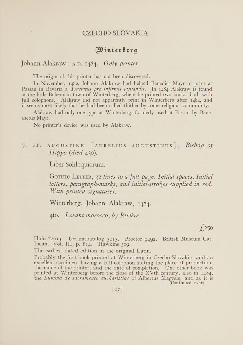 Winterbera The origin of this printer has not been discovered. In November, 1482, Johann Alakraw had helped Benedict Mayr to print at Alakraw had only one type at Winterberg, formerly used at Passau by Bene- No printer’s device was used by Alakraw. ST. AUGUSTINE [AURELIUS AUGUSTINUS]|, Bishop of Hippo (died 430). Liber Soliloquiorum. Gotnic Lerter, 32 lines to a full page. Initial spaces. Initial letters, paragraph-marks, and initial-strokes supplied in red. With printed signatures. Winterberg, Johann Alakraw, 1484. 4to. Levant morocco, by Riviere. £250 Hain *2013. Gesamtkatalog 3013. Proctor 9492. British Museum Cat. Ince. Wol, Ill, p. 814. Hawkins 500. The earliest dated edition in the original Latin. Probably the first book printed at Winterberg in Czecho-Slovakia, and an excellent specimen, having a full colophon stating the place of production, the name of the printer, and the date of completion. One other book was. printed at Winterberg before the close of the XVth century, also in 1484, the Summa de sacramento eucharistiae of Albertus Magnus, and as it is (Continued over) [17]