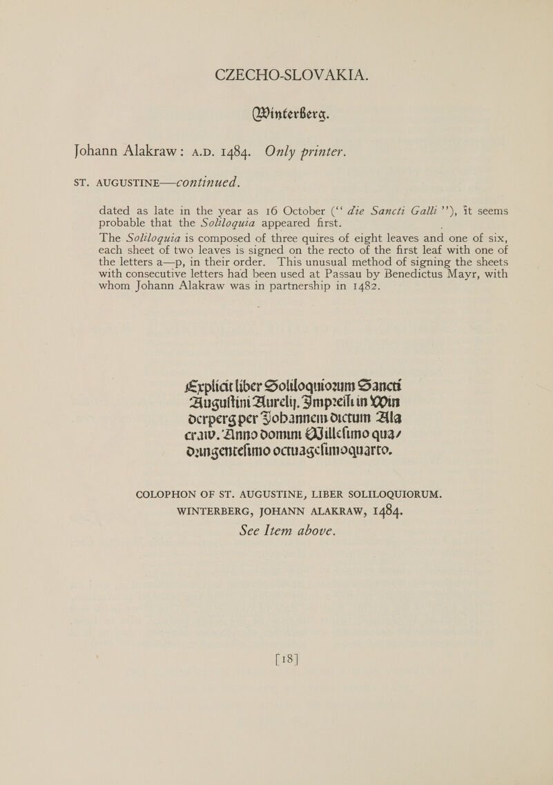 Winterbera. Johann Alakraw: a.p. 1484. Only printer. ST. AUGUSTINE—continued. dated as late in the year as 16 October (‘‘ dze Sancti Galli’’), 1t seems probable that the Solzloguza appeared first. The Solloguia is composed of three quires of eight leaves and one of six, each sheet of two leaves is signed on the recto of the first leaf with one of the letters a—p, in their order. This unusual method of signing the sheets with consecutive letters had been used at Passau by Benedictus Mayr, with whom Johann Alakraw was in partnership in 1482. Explicie liber Soliloquiozm Sancti Auguitini Aureli), Smpreilein YOu ocrperg per Pobannemdictum Ala cra. Anno dom Billefimo quay dungentelimo octuagclimoquarto. COLOPHON OF ST. AUGUSTINE, LIBER SOLILOQUIORUM. WINTERBERG, JOHANN ALAKRAW, 1484. See Item above. [18 ]