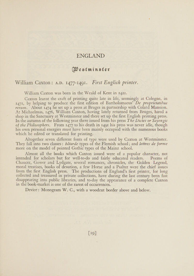 Westminster William Caxton: a.p. 1477-1491. First English printer. William Caxton was born in the Weald of Kent in 1421. Caxton learnt the craft of printing quite late in life, seemingly at Cologne, in 1471, by helping to produce the first edition of Bartholomacus’ De preprietatibus rerum. About 1474 he set up a press at Bruges in partnership with Colard Mansion. At Michaelmas, 1476, William Caxton, having lately returned from Bruges, hired a shop in the Sanctuary at Westminster and there set up the first English printing press. In the autumn of the following year there issued from his press The Dictes or Sayengis of the Philosophers. From 1477 to his death in 1491 his press was never idle, though his own personal energies must have been mainly occupied with the numerous books which he edited or translated for printing. Altogether seven different fonts of type were used by Caxton at Westminster. They fall into two classes: bdtarde types of the Flemish school; and lettres de forme more on the model of pointed Gothic types of the Mainz school. Almost all the books which Caxton issued were of a popular character, not intended for scholars but for well-to-do and fairly educated readers. Poems of Chaucer, Gower and Lydgate, several romances, chronicles, the Golden Legend, moral treatises, books of devotion, a few Horae and a Psalter were the chief issues from the first English press. The productions of England’s first printer, for long collected and treasured in private collections, have during the last century been fast disappearing into public libraries, and to-day the appearance of a complete Caxton in the book-market is one of the rarest of occurrences. Device: Monogram W. C., with a woodcut border above and below. L19]