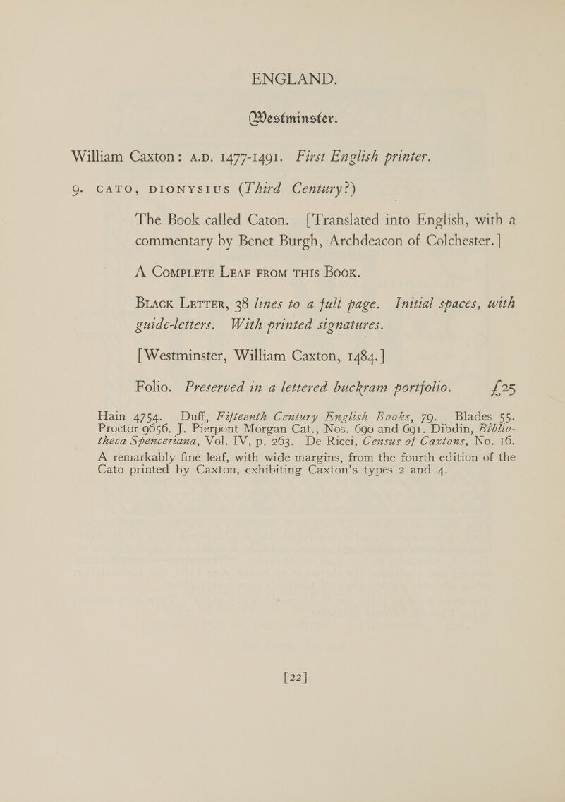 Westminster. CATO, DIONYSIUS (Third Century?) The Book called Caton. [Translated into English, with a commentary by Benet Burgh, Archdeacon of Colchester. | A Comp ete LEAF FROM THIS Book. Brack Letrer, 38 lines to a fuli page. Initial spaces, with guide-letters. With printed signatures. [ Westminster, William Caxton, 1484. | Folio. Preserved in a lettered buckram portfolio. £25 Hain 4754. Duff, Fifteenth Century English Books, 79. Blades 55. Proctor 9656. J. Pierpont Morgan Cat., Nos. 690 and 691. Dibdin, Bzblo- theca Spencertana, Vol. IV, p. 263. De Ricci, Census of Caxtons, No. 16. A remarkably fine leaf, with wide margins, from the fourth edition of the Cato printed by Caxton, exhibiting Caxton’s types 2 and 4. [22]