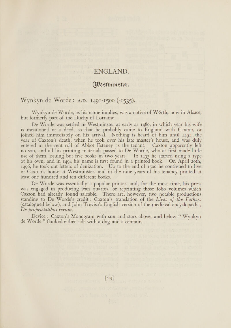 Westminster, Wynkyn de Worde: a.p. 1491-1500 (-1535). Wynkyn de Worde, as his name implies, was a native of Worth, now in Alsace, but formerly part of the Duchy of Lorraine. De Worde was settled in Westminster as early as 1480, in which year his wife is mentioned in a deed, so that he probably came to England with Caxton, or joined him immediately on his arrival. Nothing is heard of him until 1491, the year of Caxton’s death, when he took over his late master’s house, and was dul entered in the rent roll of Abbot Esteney as the tenant. Caxton apparently left no son, and all his printing materials passed to De Worde, who at first made little use of them, issuing but five books in two years. In 1493 he started using a type of his own, and in 1494 his name is first found in a printed book. On April 2oth, 1496, he took out letters of denization. Up to the end of 1500 he continued to live in Caxton’s house at Westminster, and in the nine years of his tenancy printed at least one hundred and ten different books. De Worde was essentially a popular printer, and, for the most time, his press was engaged in producing lean quartos, or reprinting those folio volumes which Caxton had already found saleable. There are, however, two notable productions standing to De Worde’s credit: Caxton’s translation of the Lives of the Fathers (catalogued below), and John Trevisa’s English version of the medieval encyclopedia, De proprietatibus rerum. Device: Caxton’s Monogram with sun and stars above, and below “ Wynkyn de Worde ” flanked either side with a dog and a centaur. [23 |
