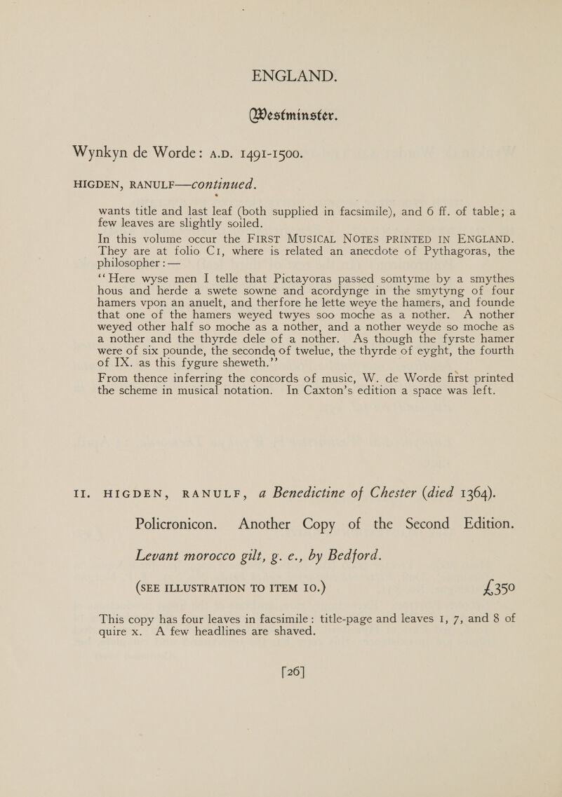 Westminster. Wynkyn de Worde: a.p. 1491-1500. HIGDEN, RANULF—continued. wants title and last leaf (both supplied in facsimile), and 6 ff. of table; a few leaves are slightly soiled. In this volume occur the FIRST MUSICAL NOTES PRINTED IN ENGLAND. They are at folio C1, where is related an anecdote of Pythagoras, the philosopher : — ‘Here wyse men I telle that Pictayoras passed somtyme by a smythes hous and herde a swete sowne and acordynge in the smytyng of four hamers vpon an anuelt, and therfore he lette weye the hamers, and founde that one of the hamers weyed twyes soo moche as a nother. A nother weyed other half so moche as a nother, and a nother weyde so moche as a nother and the thyrde dele of a nother. As though the fyrste hamer were of six pounde, the seconde of twelue, the thyrde of eyght, the fourth of IX. as this fygure sheweth.”’ | From thence inferring the concords of music, W. de Worde first printed the scheme in musical notation. In Caxton’s edition a space was left. II. HIGDEN, RANULF, a Benedictine of Chester (died 1364). Policronicon. Another Copy of the Second Edition. Levant morocco gilt, g. e., by Bedford. (SEE ILLUSTRATION TO ITEM 10.) £350 This copy has four leaves in facsimile: title-page and leaves 1, 7, and 8 of quire x. A few headlines are shaved. [26]