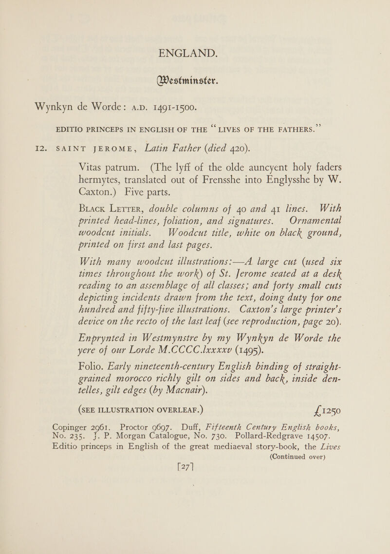 Westminster. Vitas patrum. (The lyff of the olde auncyent holy faders hermytes, translated out of Frensshe into Englysshe by W. Caxton.) Five parts. Brack Lerrer, double columns of 40 and 41 lines. With printed head-lines, foliation, and signatures. Ornamental woodcut initials. Woodcut title, white on black ground, printed on first and last pages. With many woodcut illustrations:—A large cut (used six times throughout the work) of St. Jerome seated at a desk reading to an assemblage of all classes; and forty small cuts depicting incidents drawn from the text, doing duty for one hundred and fifty-five wlustrations. Caxton’s large printer’s device on the recto of the last leaf (see reproduction, page 20). Enprynted in Westmynstre by my Wynkyn de Worde the yere of our Lorde M.CCCC .lxxxxv (1495). Folio. Early nineteenth-century English binding of straight- grained morocco richly gilt on sides and back, inside den- telles, gilt edges (by Macnair). (SEE ILLUSTRATION OVERLEAF.) £1250 (Continued over) [27]