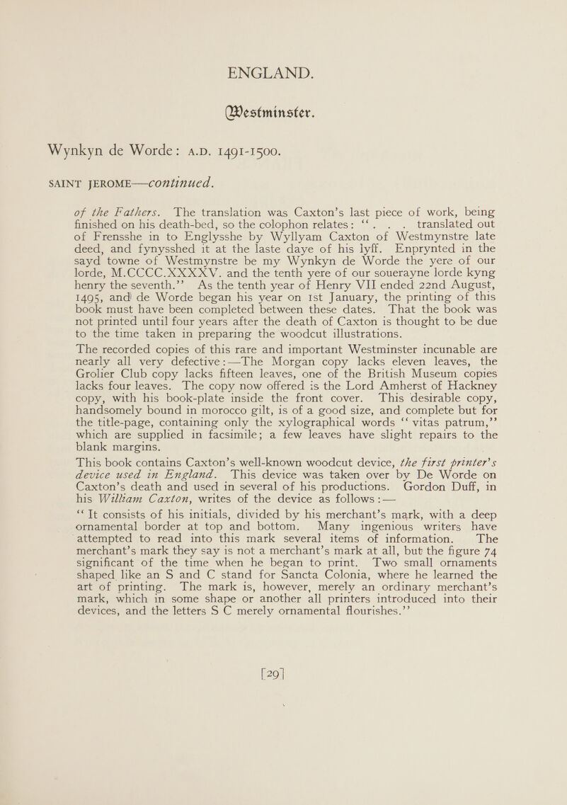 Westminster. Wynkyn de Worde: a.p. 1491-1500. SAINT JEROME—continued. of the Fathers. The translation was Caxton’s last piece of work, being finished on his death-bed, so the colophon relates: ‘‘. . . translated out of Frensshe in to Englysshe by Wyllyam Caxton of Westmynstre late deed, and fynysshed it at the laste daye of his lyff. Enprynted in the sayd towne of Westmynstre be my Wynkyn de Worde the yere of our lorde, M.CCCC.XXXXYV. and the tenth yere of our souerayne lorde kyng henry the seventh.’’ As the tenth year of Henry VII ended 22nd August, 1495, and’ de Worde began his year on Ist January, the printing of this book must have been completed between these dates. That the book was not printed until four years after the death of Caxton is thought to be due to the time taken in preparing the woodcut illustrations. The recorded copies of this rare and important Westminster incunable are nearly all very defective:—The Morgan copy lacks eleven leaves, the Grolier Club copy lacks fifteen leaves, one of the British Museum copies lacks four leaves. The copy now offered is the Lord Amherst of Hackney copy, with his book-plate inside the front cover. This desirable copy, handsomely bound in morocco gilt, is of a good size, and complete but for the title-page, containing only the xylographical words ‘‘ vitas patrum,’’ which are supplied in facsimile; a few leaves have slight repairs to the blank margins. This book contains Caxton’s well-known woodcut device, the first printer’s device used in England. This device was taken over by De Worde on Caxton’s death and used in several of his productions. Gordon Duff, in his Wilkam Caxton, writes of the device as follows :— ‘* It consists of his initials, divided by his merchant’s mark, with a deep ornamental border at top and bottom. Many ingenious writers have attempted to read into this mark several items of information. The merchant’s mark they say is not a merchant’s mark at all, but the figure 74 significant of the time when he began to print. Two small ornaments shaped like an S and C stand for Sancta Colonia, where he learned the art of printing. The mark is, however, merely an ordinary merchant’s mark, which in some shape or another all printers introduced into their devices, and the letters S C merely ornamental flourishes.’’ [29 |