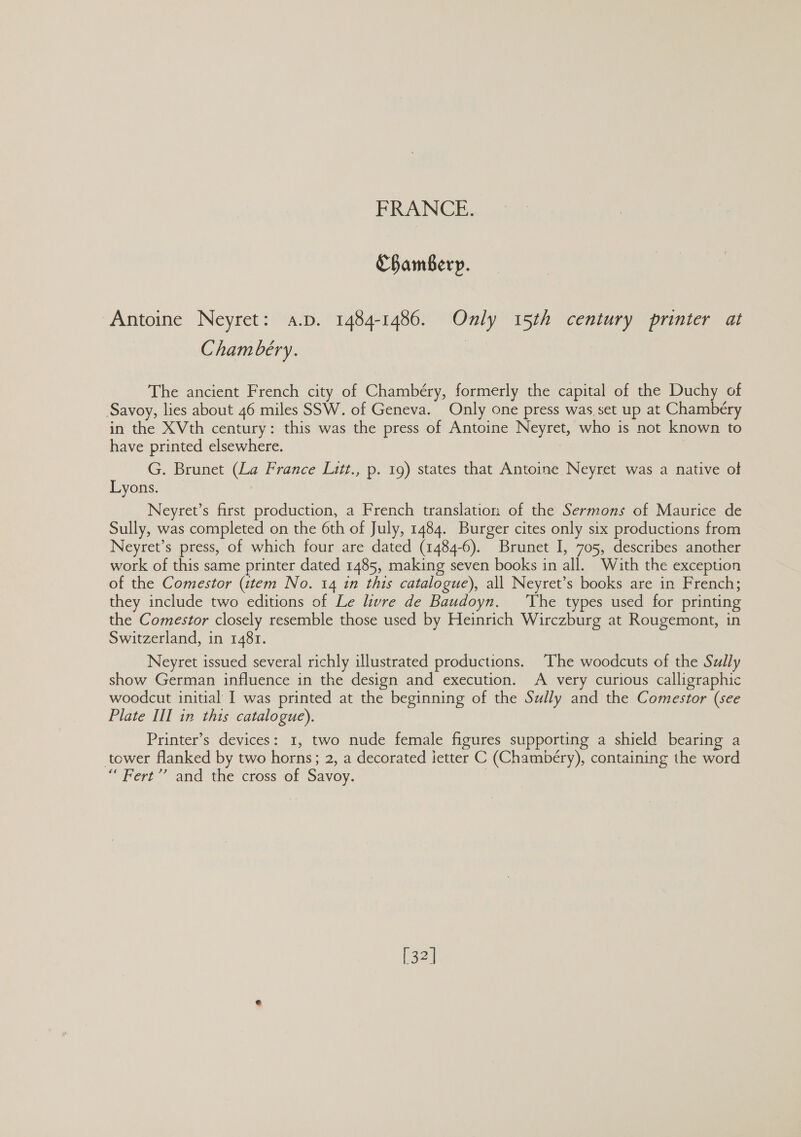 Chambery. Antoine Neyret: a.p. 1484-1486. Only 15th century printer at Chambéry. | The ancient French city of Chambéry, formerly the capital of the Duchy of Savoy, lies about 46 miles SSW. of Geneva. Only one press was set up at Chambéry in the XVth century: this was the press of Antoine Neyret, who is not known to have printed elsewhere. | G. Brunet (La France Litt., p. 19) states that Antoine Neyret was a native of Lyons. Neyret’s first production, a French translation of the Sermons of Maurice de Sully, was completed on the 6th of July, 1484. Burger cites only six productions from Neyret’s press, of which four are dated (1484-6). Brunet I, 705, describes another work of this same printer dated 1485, making seven books in all. With the exception of the Comestor (tem No. 14 in this catalogue), all Neyret’s books are in French; they include two editions of Le livre de Baudoyn. ‘The types used for printing the Comestor closely resemble those used by Heinrich Wirczburg at Rougemont, in Switzerland, in 1481. Neyret issued several richly illustrated productions. The woodcuts of the Sully show German influence in the design and execution. A very curious calligraphic woodcut initial I was printed at the beginning of the Sully and the Comestor (see Plate III in this catalogue). Printer’s devices: 1, two nude female figures supporting a shield bearing a tower flanked by two horns; 2, a decorated ietter C (Chambéry), containing the word “ Fert’’ and the cross of Savoy. | [32]