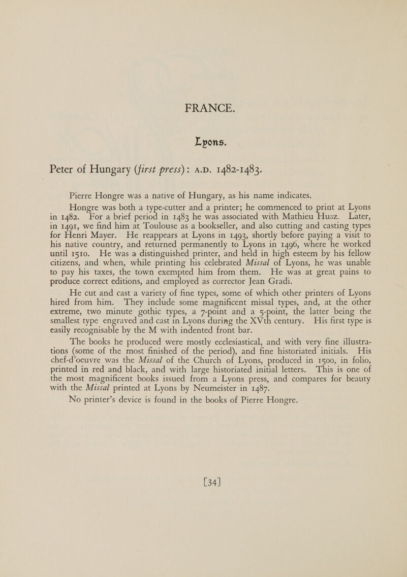 Lyons. Peter of Hungary (first press): a.D. 1482-1483. Pierre Hongre was a native of Hungary, as his name indicates. Hongre was both a type-cutter and a printer; he commenced to print at Lyons in 1482. For a brief period in 1483 he was associated with Mathieu Husz. Later, in 1491, we find him at Toulouse as a bookseller, and also cutting and casting types for Henri Mayer. He reappears at Lyons in 1493, shortly before paying a visit to his native country, and returned permanently to Lyons in 1496, where he worked until 1510. He was a distinguished printer, and held in high esteem by his fellow citizens, and when, while printing his celebrated Missal of Lyons, he was unable to pay his taxes, the town exempted him from them. He was at great pains to produce correct editions, and employed as corrector Jean Grad. He cut and cast a variety of fine types, some of which other printers of Lyons hired from him. ‘They include some magnificent missal types, and, at the other extreme, two minute gothic types, a 7-point and a 5-point, the latter being the smallest type engraved and cast in Lyons duriag the XVth century. His first type is easily recognisable by the M with indented front bar. The books he produced were mostly ecclesiastical, and with very fine illustra- tions (some of the most finished of the period), and fine historiated initials. His chef-d’oeuvre was the Missal of the Church of Lyons, produced in 1500, in folio, printed in red and black, and with large historiated initial letters. This is one of the most magnificent books issued from a Lyons press, and compares for beauty with the Missal printed at Lyons by Neumeister in 1487. No printer’s device is found in the books of Pierre Hongre. 134 |