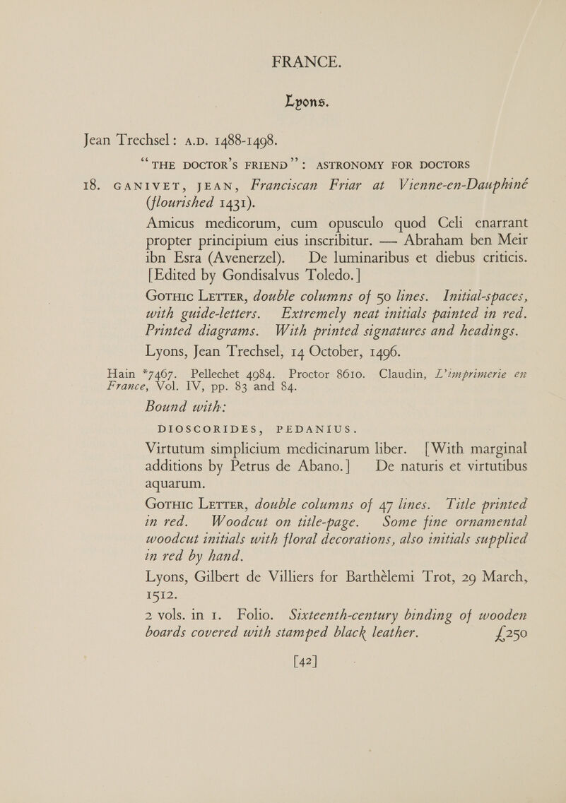 Lyons. Jean Trechsel: a.p. 1488-1498. “THE DOCTOR'S FRIEND’ : ASTRONOMY FOR DOCTORS 18. GANIVET, JEAN, Franciscan Friar at Vienne-en-Dauphiné (flourished 1431). Amicus medicorum, cum opusculo quod Celi enarrant propter principium eius inscribitur. — Abraham ben Meir ibn Esra (Avenerzel). De luminaribus et diebus criticis. [Edited by Gondisalvus Toledo. | Goruic Lerrer, double columns of 50 lines. Initial-spaces, with guide-letters. Extremely neat initials painted in red. Printed diagrams. Wihuth printed signatures and headings. Lyons, Jean Trechsel, 14 October, 1496. Hain *7467. Pellechet 4984. Proctor 8610. Claudin, L’2mprimerie en France, Nol. IV; pp. 83. and: 34. Bound with: DIOSCORIDES, PEDANIUS. Virtutum simplicium medicinarum liber. [With marginal additions by Petrus de Abano.| De naturis et virtutibus aquarum. Gornic Lerrer, double columns of 47 lines. Title printed in red. Woodcut on title-page. Some fine ornamental woodcut initials with floral decorations, also initials supplied in red by hand. Lyons, Gilbert de Villiers for Barthélemi Trot, 29 March, ite. 2 vols.in 1. Folio. Sixteenth-century binding of wooden boards covered with stamped black leather. £250 [42]