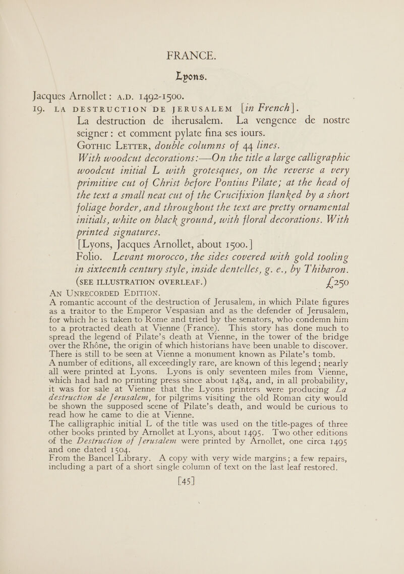 Lyons, Jacques Arnollet: a.p. 1492-1500. 19. LA DESTRUCTION DE JERUSALEM |in French]. La destruction de iherusalem. La vengence de nostre seigner : et comment pylate fina ses iours. Gortuic Letter, double columns of 44 lines. With woodcut decorations: —On the title a large calligraphic woodcut initial L with grotesques, on the reverse a very primitive cut of Christ before Pontius Pilate; at the head of the text a small neat cut of the Crucifixion flanked by a short foliage border, and throughout the text are pretty ornamental initials, white on black ground, with floral decorations. With printed signatures. [Lyons, Jacques Arnollet, about 1500. | Folio. Levant morocco, the sides covered with gold tooling in sixteenth century style, inside dentelles, g. e., by Thibaron. (SEE ILLUSTRATION OVERLEAF.) £250 AN UNRECORDED EDITION. A romantic account of the destruction of Jerusalem, in which Pilate figures as a traitor to the Emperor Vespasian and as the defender of Jerusalem, for which he is taken to Rome and tried by the senators, who condemn him to a protracted death at Vienne (France). This story has done much to spread the legend of Pilate’s death at Vienne, in the tower of the bridge over the Rhone, the origin of which historians have been unable to discover. There is still to be seen at Vienne a monument known as Pilate’s tomb. A number of editions, all exceedingly rare, are known of this legend; nearly all were printed at Lyons. Lyons is only seventeen miles from Vienne, which had had no printing press since about 1484, and, in all probability, it was for sale at Vienne that the Lyons printers were producing La destruction de Jerusalem, for pilgrims visiting the old Roman city would be shown the supposed scene of Pilate’s death, and would be curious to read how he came to die at Vienne. The calligraphic initial L of the title was used on the title-pages of three other books printed by Arnollet at Lyons, about 1495. Two other editions of the Destruction of Jerusalem were printed by Arnollet, one circa 1495 and one dated 1504. From the Bancel Library. A copy with very wide margins; a few repairs, including a part of a short single column of text on the last leaf restored. [45]