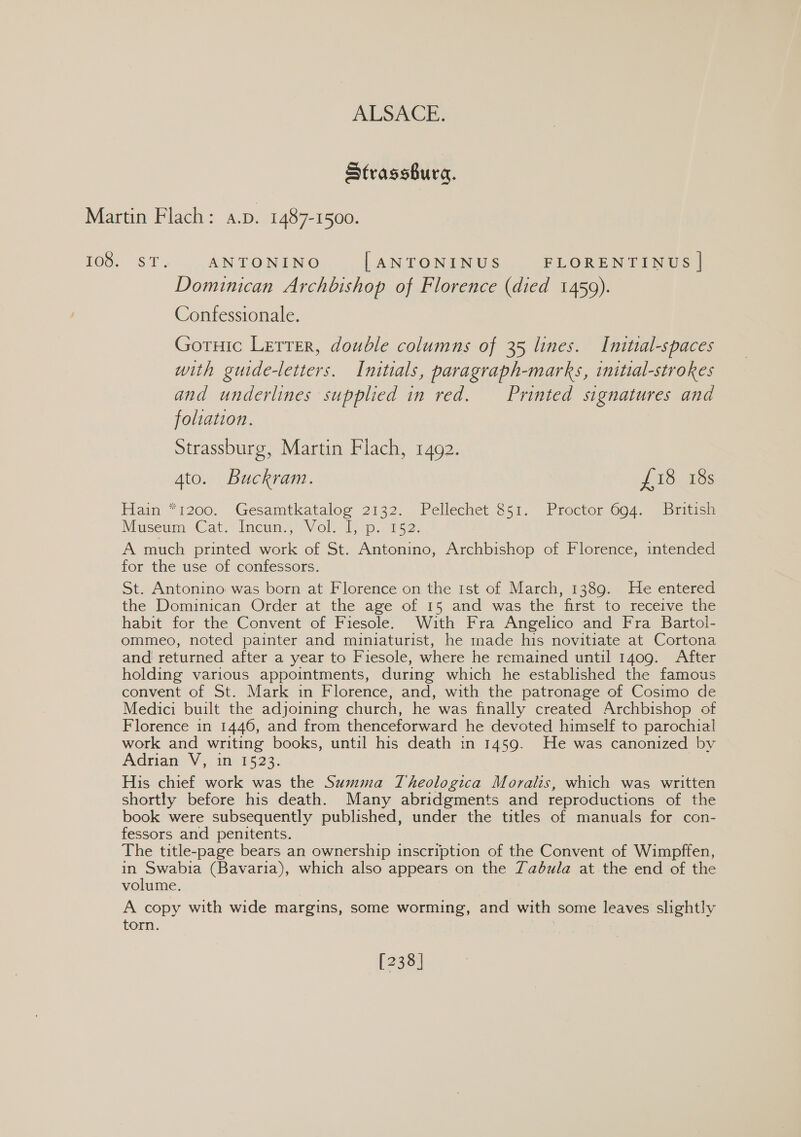 Strassbura. 108. ST. _.ANTONINO | ANTONINUS FLORENTINUS | Dominican Archbishop of Florence (died 1459). Contessionale. Goruic Lerrer, double columns of 35 lines. Inittal-spaces with guide-letters. Initials, paragraph-marks, initial-strokes and underlines supplied in red. Printed signatures and foliation. Strassburg, Martin Flach, 1492. 4to. Buckram. toutes Hain *7200. Gesamtkataloe 2132. Pellechet €51. Prector 004. Britasa Museum Cat.” Incum’fVol. 715%. 5. A much printed work of St. Antonino, Archbishop of Florence, intended for the use of confessors. St. Antonino was born at Florence on the ist of March, 1389. He entered the Dominican Order at the age of 15 and was the first to receive the habit for the Convent of Fiesole. With Fra Angelico and Fra Bartol- ommeo, noted painter and miniaturist, he made his novitiate at Cortona and returned after a year to Fiesole, where he remained until 1409. After holding various appointments, during which he established the famous convent of St. Mark in Florence, and, with the patronage of Cosimo de Medici built the adjoining church, he was finally created Archbishop of Florence in 1446, and from thenceforward he devoted himself to parochial work and writing books, until his death in 1459. He was canonized by Adrian V, in 1523. | His chief work was the Summa Theologica Moralis, which was written shortly before his death. Many abridgments and reproductions of the book were subsequently published, under the titles of manuals for con- fessors and penitents. The title-page bears an ownership inscription of the Convent of Wimpffen, in oer (Bavaria), which also appears on the Zabula at the end of the volume. A copy with wide margins, some worming, and with some leaves slightly torn. [238]