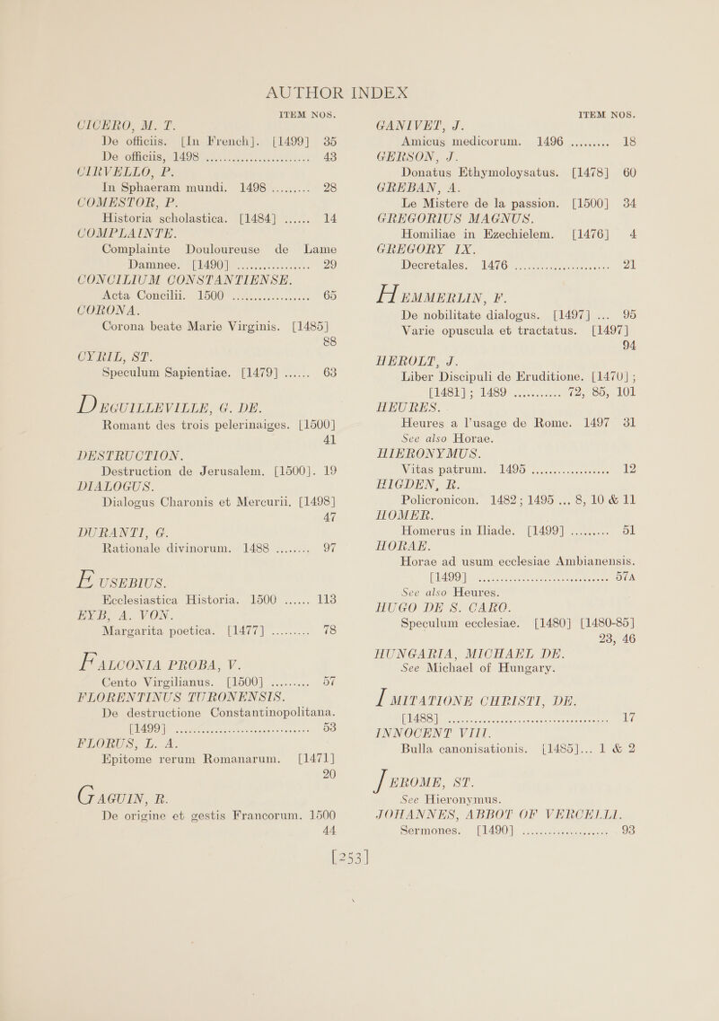 a ITEM NOS. CICHRO, M. T. De officiis. [In French]. [1499] 35 Devotee. G14 9S nite ek a 43 CINVELLO, P. In Sphaeram mundi. 1498 ......... 28 COMESTOR, P. Historia scholastica. [1484] ...... ig. COMPLAINTE. Complainte Douloureuse de Lame Dammess LI4Z90} etek. 29 CONCILIUM CONSTANTIENSE. meta Concili, 1O00 i oiced ccc ssc 65 CORONA. Corona beate Marie Virginis. [1485] 8&amp;8 CY BIL. ST. Speculum Sapientiae. [1479] ...... 63 D eevrrtevitte, G. DE. Romant des trois pelerinaiges. [1500] Al DESTRUCTION. Destruction de Jerusalem. [1500]. 19 DIALOGUS. Dialogus Charonis et Mercurii, [1498] 47 DURANTI, G. Rationale divinorum. 1488 ........ 97 iD USEBIUS. Ecclesiastica Historia. 1500 ...... 1138 EB Ao VON. Margarita poetica. [1477] ......... 78 FAaLconta PROBA, V. Cento Viroikanus: [Po00] &lt;....... ov FLORENTINUS TURONENSIS. De destructione Constantinopolitana. UA ile he okeras oneal’ cxeese 53 FLORUS, L.A. Epitome rerum Romanarum. [1471] 20 (7 aGuin pes ve De origine et gestis Francorum. 1500 44. ITEM NOS. GANIVET, J. Amicug medicorum. 1496 ......... 18 GERSON, J. Donatus Ethymoloysatus. [1478] 60 GREBAN, A. Le Mistere de la passion. [1500] 34 GREGORIUS MAGNUS. Homiliae in Ezechielem. [1476] 4 GREGORY IX. Wecretales: LAIG sci wedsteec cere: 21 Af euueruw, 1a De nobilitate dialogus. [1497]... 95 Varie opuscula et tractatus. [1497] 94 HEROLT, J. Liber Discipuli de Eruditione. [1470] ; PUBS Is VAS Oro veneeres (2,80, LOL HKUORES. Heures a usage de Rome. 1497 31 See also Horae. HIHKRONY MUS. Nitaspatrum. ~ WSS ji vececcsceussans 12 HIGDEN, R&amp;R. Policronicon. 1482; 1495... 8,10 &amp; 11 HOMER. Homerus im Uiade, [1499] 7.2.2.5... ol HORAE. Horae ad usum ecclesiae Ambianensis. RU OVOU Soca usense stat were aternces OTA See also Heures. HUGO DE 8S. CARQ. Speculum ecclesiae. [1480] [1480-85] 23, 46 HUNGARIA, MICHAEL DE. See Michael of Hungary. [ urvationr CHRISTI, DE. ES Sa ec ca src deuce ances ee te 7 INNOCENT VIII. Bulla canonisationis. [1485]... 1 &amp; 2 See Hieronymus. JOHANNES, ABBOT OF VERCELLI. Sermones. [IAGO cccsecs.cecteececee 93