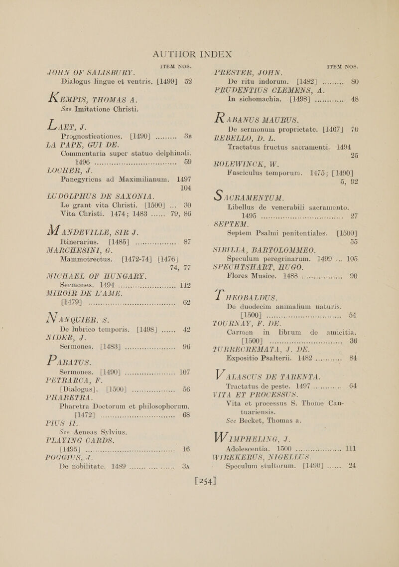 JOHN OF SALISBURY. Dialogus lingue et ventris. [1499] 52 Kewrts, THOMAS A. See Imitatione Christi. Lart, J. Prognosticationes. [1490] ......... 3B LA PAPE, GUI DE. Commentaria super statuo delphinali. AG Ba ea baa arg Une Mr ly AN 59 LOCHER, J. Panegyricus ad Maximilianum. 1497 104 LUDOLPHUS DE SAXONIA. Le grant vita Christi. [1500] ... 30 Vita ‘Christi. 147451483 20.05 72), 36 M anvevitze, SIR J. itimerarius. - [L435] Soiscr ese theese 87 MARCHESINI, G. Mammotrectus. [1472-74] [1476] TET MICHAEL OF HUNGARY. Sermones:: Tagen. hoci.ascostienedeas 11 MIROIR DE TAME. PRA ON Hse eet SC oe ot FOR a a 62 N anquier. N. De lubrico temporis. [1498] ...... 42 NIDER oS Sermroness ¢ (1483) icsicssovetsccanees 96 1S ARATUS. Sermones.&lt;{ L490) 2... aseheel Quam 107 PETRARCA, F. EDraloois bo etloOOi nck ueenecdua tae 56 PHARETRA. Pharetra Doctorum et philosophorum. a so etna detec ee alee 68 PLS TE. See Aeneas Sylvius. PLAYING CARDS. é PAO) ie ec tact cots: ian eruementa once ores 16 POGGIUS, J. Be “noprlitate: Tey cnt. 3A PRESTER, JOHN. De ritu indorum. [1482] ......... SO PRUDENTIUS CLEMENS, A. In sichomachia. [1498] ........:... 48 R ABANUS MAURUS. De sermonum proprietate. [1467] 70 LEBELLO, D. L. Tractatus fructus sacramenti. 1494 : 25 ROLEWINCK, W. Fasciculus temporum. 1475; [1490] 6H, 92 S ACRAMENTUM. Libellus de venerabili sacramento. WO Re Oe son tees icicd aon ae eee 27 . SEPTEM. Septem Psalmi penitentiales. [1500] 55 SIBILLA, BARTOLOMMEO. Speculum peregrinarum. 1499 ... 105 SPHCHTSHART, HUGO. Plores. Mustoe, 1488 20 voice. selec 90 T wroparpus. De duodecim animalium naturis. [A 5OOi) Sire ax eee ance. ee 54. TOUBNAY SE. Dr. Carmen in librum de _ amicitia. [ODES Sc delea tetera eae eters he cst ak 36 TURRECREMATA, J. DE. ; Expositio Psalterii. 1482 ........... 84 V arascus DE TARENTA. Tractatus de peste.. 1497 ............ G4. VITA ET PROCESSUS. Vita et processus 8. Thome Can- tuariensis. See Becket, Thomas a. VW IMPHELING, J. Adolescentia: L500 .......007 donc kates td WIREKERUS, NIGELLUS. Speculum stultorum. [1490] ...... 24