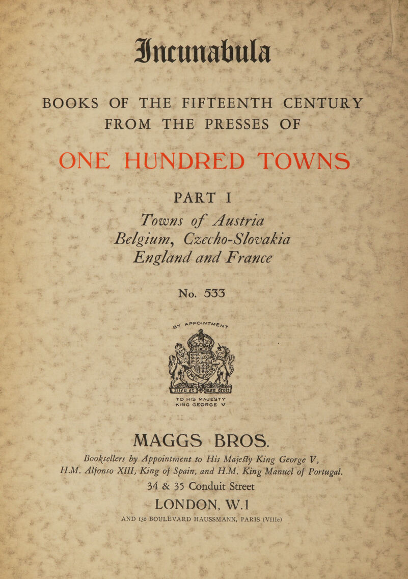 4 vaph wy 2 S ae «  FROM THE PRESSES OF « PART I | Towns of Austria Belgium, Czecho-Slovakia — England and France No. 533  TO HIS MAVESTY KING GEORGE V MAGGS ‘BROS. Booksellers by Appointment to His Majesty King George V, - H.M. Alfonso XIIL, King of Spain, and H.M. King Manuel of Portugal. 34 &amp; 35 Conduit Street ~- LONDON, W.1 AND 130 BOULEVARD HAUSSMANN, PARIS (VIJle) _ esp i5