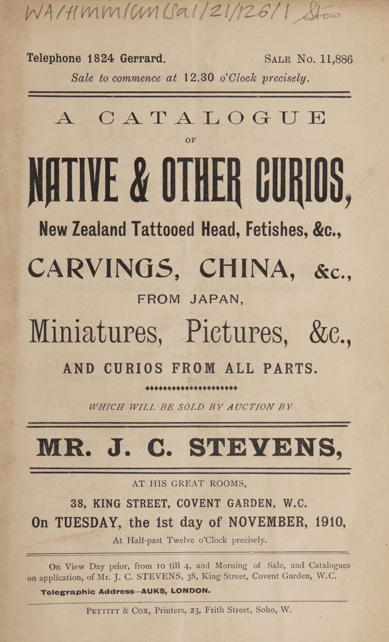 E WATHAMMIONCAI/ZINZE/ | stow Telephone 1824 Gerrard. SALE No. 11,886 Sale to commence at 12.30 o’Clock precisely. ea NT ATO GU Et NATIVE &amp; OTHER CURIOS _ New Zealand Tattooed Head, Fetishes, &amp;c., CARVINGS, CHINA, &amp;c., FROM JAPAN, Miniatures, Pictures, &amp;c., AND CURIOS FROM ALL PARTS. 999904999950 09990990d WHICH WILL ‘BE SOLD BY AUCTION BY MR. J. C. STEVENS. AT HIS GREAT ROOMS, 38, KING STREET, COVENT GARDEN, W.C. On TUESDAY, the ist day of NOVEMBER, 1910, At Half-past Twelve o’Clock precisely.  On View Day prior, from 10 till 4, and Morning of Sale, and Catalogues on application, of Mr. J. C. STEVENS, 38, King Street, Covent Garden, W.C. Telegraphic Address—AUKS, LONDON.  Petrrirr &amp; Cox, Printers, 23, Frith Street, Soho, W.