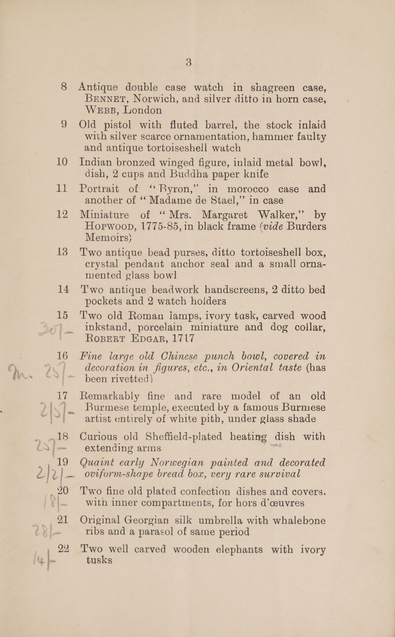 Ed 12 ele) 14 15 16 22 3 Antique double case watch in shagreen case, BENNETT, Norwich, and silver ditto in horn case, Webs, London Old pistol with fluted barrel, the stock inlaid with silver scarce ornamentation, hammer faulty and antique tortoiseshell watch dish, 2 cups and Buddha paper knife Portrait of ‘“ Byron,’ im morocco case and another of ‘‘ Madame de Stael,’’ 1n case Miniature of ‘‘Mrs. Margaret Walker,’ by Hopwoop, 1775-85, in black frame (vide Burders Memoirs) Two antique bead purses, fae tortoiseshell box, crystal pendant anchor seal and a small orna- mented glass bowl Two antique beadwork handscreens, 2 ditto bed pockets and 2 watch holders Two old Roman iamps, ivory tusk, carved wood inkstand, porcelain miniature and dog collar, RoBERT EHpacar, 1717 Fine large old Chinese punch bowl, covered in decoration in figures, etc., im Orrental taste (has been rivetted) Remarkably fine and rare model of an old Burmese temple, executed by a famous Burmese artist entirely of white pith, under glass shade Curious old Sheffield-plated heating dish with extending arms Quaint early Norwegian painted and decorated oviform-shape bread box, very rare survival Two fine old plated confection dishes and covers, with inner compartments, for hors d’ceuvres Original Georgian silk umbrella with whalebone ribs and a parasol of same period Two well carved wooden elephants with ivory tusks